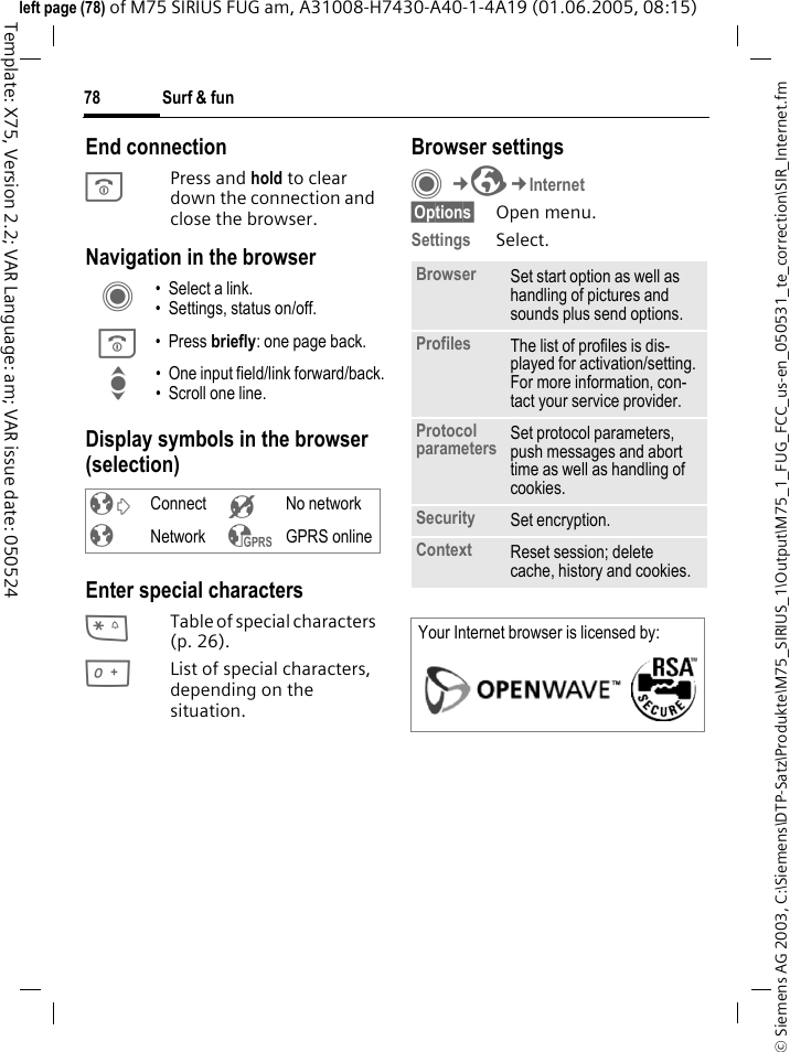 Surf &amp; fun78&copy; Siemens AG 2003, C:\Siemens\DTP-Satz\Produkte\M75_SIRIUS_1\Output\M75_1_FUG_FCC_us-en_050531_te_correction\SIR_Internet.fmTemplate: X75, Version 2.2; VAR Language: am; VAR issue date: 050524left page (78) of M75 SIRIUS FUG am, A31008-H7430-A40-1-4A19 (01.06.2005, 08:15)End connectionB Press and hold to clear down the connection and close the browser.Navigation in the browserDisplay symbols in the browser (selection)Enter special characters*Table of special characters (p. 26).0List of special characters, depending on the situation.Browser settingsC&cent;O&cent;Internet&sect;Options&sect; Open menu.Settings Select.C &bull; Select a link.&bull; Settings, status on/off.B &bull;Press briefly: one page back.I &bull; One input field/link forward/back.&bull; Scroll one line.&sup2; Connect &acute; No network&plusmn; Network &sup3; GPRS onlineBrowser Set start option as well as handling of pictures and sounds plus send options.Profiles The list of profiles is dis-played for activation/setting. For more information, con-tact your service provider.Protocol parameters Set protocol parameters, push messages and abort time as well as handling of cookies.Security Set encryption.Context Reset session; delete cache, history and cookies.Your Internet browser is licensed by: 