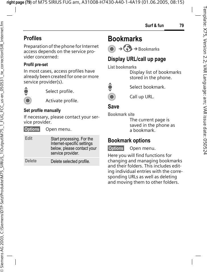 79Surf &amp; fun&copy; Siemens AG 2003, C:\Siemens\DTP-Satz\Produkte\M75_SIRIUS_1\Output\M75_1_FUG_FCC_us-en_050531_te_correction\SIR_Internet.fmTemplate: X75, Version 2.2; VAR Language: am; VAR issue date: 050524right page (79) of M75 SIRIUS FUG am, A31008-H7430-A40-1-4A19 (01.06.2005, 08:15)ProfilesPreparation of the phone for Internet access depends on the service pro-vider concerned:Profil pre-setIn most cases, access profiles have already been created for one or more service provider(s).ISelect profile.CActivate profile.Set profile manuallyIf necessary, please contact your ser-vice provider.&sect;Options&sect; Open menu.BookmarksC&cent;O&cent;BookmarksDisplay URL/call up pageList bookmarksDisplay list of bookmarks stored in the phone.ISelect bookmark.CCall up URL.SaveBookmark siteThe current page is saved in the phone as a bookmark.Bookmark options&sect;Options&sect; Open menu.Here you will find functions for changing and managing bookmarks and their folders. This includes edit-ing individual entries with the corre-sponding URLs as well as deleting and moving them to other folders.Edit Start processing. For the Internet-specific settings below, please contact your service provider.Delete Delete selected profile.