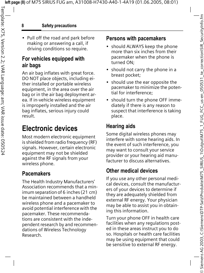 Safety precautions8&copy; Siemens AG 2003, C:\Siemens\DTP-Satz\Produkte\M75_SIRIUS_1\Output\M75_1_FUG_FCC_us-en_050531_te_correction\SIR_SecurityInfo.fmTemplate: X75, Version 2.2; VAR Language: am; VAR issue date: 050524left page (8) of M75 SIRIUS FUG am, A31008-H7430-A40-1-4A19 (01.06.2005, 08:01)&bull; Pull off the road and park before making or answering a call, if driving conditions so require.For vehicles equipped with air bagsAn air bag inflates with great force. DO NOT place objects, including ei-ther installed or portable wireless equipment, in the area over the air bag or in the air bag deployment ar-ea. If in-vehicle wireless equipment is improperly installed and the air bag inflates, serious injury could result.Electronic devicesMost modern electronic equipment is shielded from radio frequency (RF) signals. However, certain electronic equipment may not be shielded against the RF signals from your wireless phone.PacemakersThe Health Industry Manufacturers' Association recommends that a min-imum separation of 6 inches (21 cm) be maintained between a handheld wireless phone and a pacemaker to avoid potential interference with the pacemaker. These recommenda-tions are consistent with the inde-pendent research by and recommen-dations of Wireless Technology Research.Persons with pacemakers&bull; should ALWAYS keep the phone more than six inches from their pacemaker when the phone is turned ON;&bull; should not carry the phone in a breast pocket;&bull; should use the ear opposite the pacemaker to minimize the poten-tial for interference;&bull; should turn the phone OFF imme-diately if there is any reason to suspect that interference is taking place.Hearing aids Some digital wireless phones may interfere with some hearing aids. In the event of such interference, you may want to consult your service provider or your hearing aid manu-facturer to discuss alternatives.Other medical devicesIf you use any other personal medi-cal devices, consult the manufactur-ers of your devices to determine if they are adequately shielded from external RF energy. Your physician may be able to assist you in obtain-ing this information.Turn your phone OFF in health care facilities when any regulations post-ed in these areas instruct you to do so. Hospitals or health care facilities may be using equipment that could be sensitive to external RF energy.