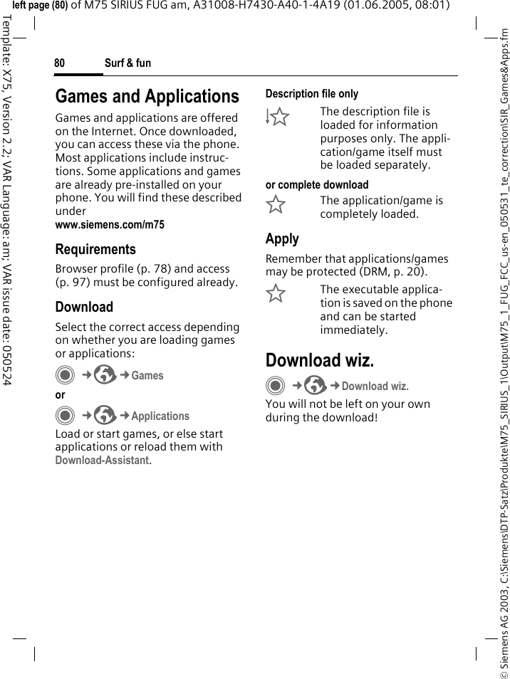Surf &amp; fun80&copy; Siemens AG 2003, C:\Siemens\DTP-Satz\Produkte\M75_SIRIUS_1\Output\M75_1_FUG_FCC_us-en_050531_te_correction\SIR_Games&amp;Apps.fmTemplate: X75, Version 2.2; VAR Language: am; VAR issue date: 050524left page (80) of M75 SIRIUS FUG am, A31008-H7430-A40-1-4A19 (01.06.2005, 08:01)Surf &amp; fun Games and ApplicationsGames and applications are offered on the Internet. Once downloaded, you can access these via the phone. Most applications include instruc-tions. Some applications and games are already pre-installed on your phone. You will find these described underwww.siemens.com/m75RequirementsBrowser profile (p. 78) and access (p. 97) must be configured already.DownloadSelect the correct access depending on whether you are loading games or applications:C&cent;O&cent;Games orC&cent;O&cent;ApplicationsLoad or start games, or else start applications or reload them with Download-Assistant.Description file only&Igrave;The description file is loaded for information purposes only. The appli-cation/game itself must be loaded separately. or complete download&Euml;The application/game is completely loaded.ApplyRemember that applications/games may be protected (DRM, p. 20).&Iacute;The executable applica-tion is saved on the phone and can be started immediately.Download wiz.C&cent;O&cent;Download wiz.You will not be left on your own during the download!