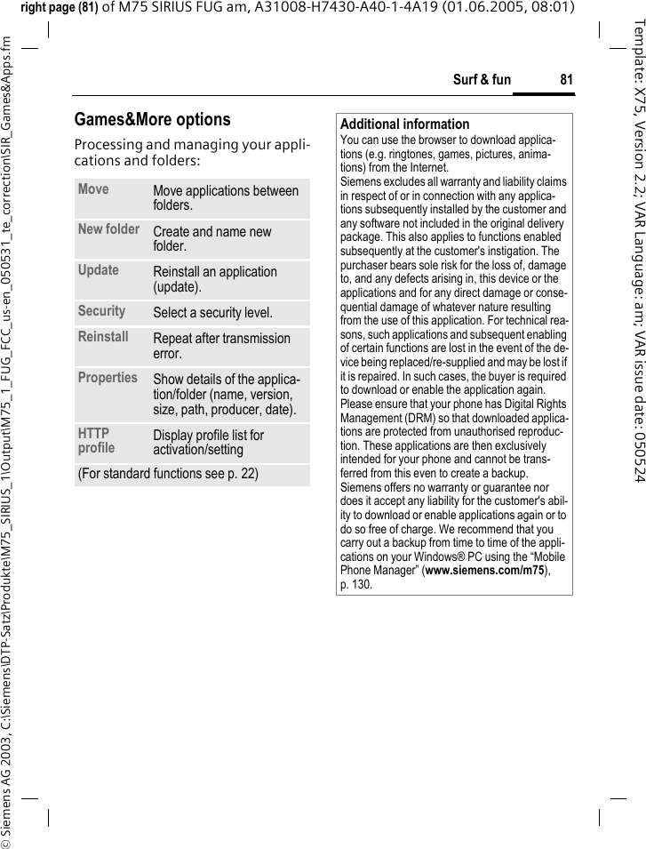 81Surf &amp; fun&copy; Siemens AG 2003, C:\Siemens\DTP-Satz\Produkte\M75_SIRIUS_1\Output\M75_1_FUG_FCC_us-en_050531_te_correction\SIR_Games&amp;Apps.fmTemplate: X75, Version 2.2; VAR Language: am; VAR issue date: 050524right page (81) of M75 SIRIUS FUG am, A31008-H7430-A40-1-4A19 (01.06.2005, 08:01)Games&amp;More optionsProcessing and managing your appli-cations and folders:Move Move applications between folders. New folder Create and name new folder.Update Reinstall an application (update).Security Select a security level.Reinstall Repeat after transmission error.Properties Show details of the applica-tion/folder (name, version, size, path, producer, date).HTTP profile Display profile list for activation/setting(For standard functions see p. 22)Additional informationYou can use the browser to download applica-tions (e.g. ringtones, games, pictures, anima-tions) from the Internet. Siemens excludes all warranty and liability claims in respect of or in connection with any applica-tions subsequently installed by the customer and any software not included in the original delivery package. This also applies to functions enabled subsequently at the customer's instigation. The purchaser bears sole risk for the loss of, damage to, and any defects arising in, this device or the applications and for any direct damage or conse-quential damage of whatever nature resulting from the use of this application. For technical rea-sons, such applications and subsequent enabling of certain functions are lost in the event of the de-vice being replaced/re-supplied and may be lost if it is repaired. In such cases, the buyer is required to download or enable the application again. Please ensure that your phone has Digital Rights Management (DRM) so that downloaded applica-tions are protected from unauthorised reproduc-tion. These applications are then exclusively intended for your phone and cannot be trans-ferred from this even to create a backup. Siemens offers no warranty or guarantee nor does it accept any liability for the customer's abil-ity to download or enable applications again or to do so free of charge. We recommend that you carry out a backup from time to time of the appli-cations on your Windows&reg; PC using the &ldquo;Mobile Phone Manager&rdquo; (www.siemens.com/m75), p. 130.