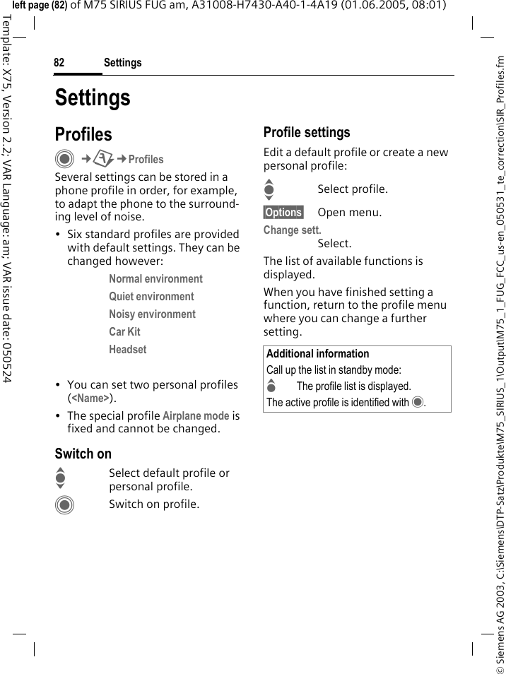Settings82&copy; Siemens AG 2003, C:\Siemens\DTP-Satz\Produkte\M75_SIRIUS_1\Output\M75_1_FUG_FCC_us-en_050531_te_correction\SIR_Profiles.fmTemplate: X75, Version 2.2; VAR Language: am; VAR issue date: 050524left page (82) of M75 SIRIUS FUG am, A31008-H7430-A40-1-4A19 (01.06.2005, 08:01)SettingsProfilesC&cent;T&cent;ProfilesSeveral settings can be stored in a phone profile in order, for example, to adapt the phone to the surround-ing level of noise.&bull; Six standard profiles are provided with default settings. They can be changed however: Normal environment Quiet environment Noisy environment Car Kit Headset  &bull; You can set two personal profiles (<Name>).&bull; The special profile Airplane mode is fixed and cannot be changed.Switch onISelect default profile or personal profile.CSwitch on profile.Profile settingsEdit a default profile or create a new personal profile:ISelect profile.&sect;Options&sect; Open menu.Change sett.Select.The list of available functions is displayed.When you have finished setting a function, return to the profile menu where you can change a further setting.Additional informationCall up the list in standby mode:GThe profile list is displayed.The active profile is identified with &middot;.