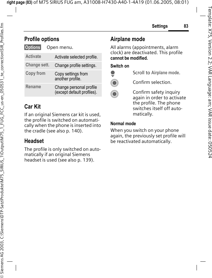 83Settings&copy; Siemens AG 2003, C:\Siemens\DTP-Satz\Produkte\M75_SIRIUS_1\Output\M75_1_FUG_FCC_us-en_050531_te_correction\SIR_Profiles.fmTemplate: X75, Version 2.2; VAR Language: am; VAR issue date: 050524right page (83) of M75 SIRIUS FUG am, A31008-H7430-A40-1-4A19 (01.06.2005, 08:01)Profile options&sect;Options&sect; Open menu.Car Kit If an original Siemens car kit is used, the profile is switched on automati-cally when the phone is inserted into the cradle (see also p. 140). HeadsetThe profile is only switched on auto-matically if an original Siemens headset is used (see also p. 139).Airplane modeAll alarms (appointments, alarm clock) are deactivated. This profile cannot be modified. Switch onHScroll to Airplane mode.CConfirm selection.CConfirm safety inquiry again in order to activate the profile. The phone switches itself off auto-matically.Normal modeWhen you switch on your phone again, the previously set profile will be reactivated automatically.Activate Activate selected profile.Change sett. Change profile settings.Copy from Copy settings from another profile.Rename Change personal profile (except default profiles).