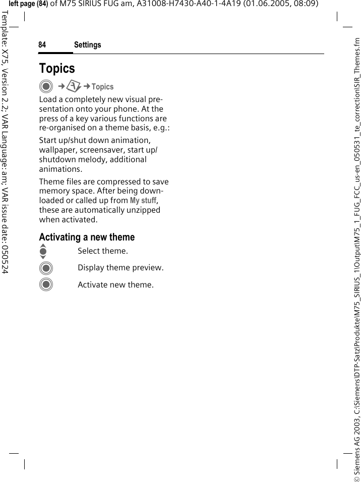 Settings84&copy; Siemens AG 2003, C:\Siemens\DTP-Satz\Produkte\M75_SIRIUS_1\Output\M75_1_FUG_FCC_us-en_050531_te_correction\SIR_Themes.fmTemplate: X75, Version 2.2; VAR Language: am; VAR issue date: 050524left page (84) of M75 SIRIUS FUG am, A31008-H7430-A40-1-4A19 (01.06.2005, 08:09)Settings TopicsC&cent;T&cent;TopicsLoad a completely new visual pre-sentation onto your phone. At the press of a key various functions are re-organised on a theme basis, e.g.:Start up/shut down animation, wallpaper, screensaver, start up/shutdown melody, additional animations.Theme files are compressed to save memory space. After being down-loaded or called up from My stuff, these are automatically unzipped when activated. Activating a new themeISelect theme.CDisplay theme preview.CActivate new theme.