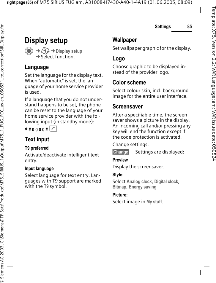 85Settings&copy; Siemens AG 2003, C:\Siemens\DTP-Satz\Produkte\M75_SIRIUS_1\Output\M75_1_FUG_FCC_us-en_050531_te_correction\SIR_Display.fmTemplate: X75, Version 2.2; VAR Language: am; VAR issue date: 050524right page (85) of M75 SIRIUS FUG am, A31008-H7430-A40-1-4A19 (01.06.2005, 08:09)Settings Display setupC&cent;T&cent;Display setup&cent;Select function.LanguageSet the language for the display text. When &ldquo;automatic&rdquo; is set, the lan-guage of your home service provider is used. If a language that you do not under-stand happens to be set, the phone can be reset to the language of your home service provider with the fol-lowing input (in standby mode):* # 0 0 0 0 # A Text inputT9 preferredActivate/deactivate intelligent text entry.Input languageSelect language for text entry. Lan-guages with T9 support are marked with the T9 symbol.WallpaperSet wallpaper graphic for the display.LogoChoose graphic to be displayed in-stead of the provider logo.Color schemeSelect colour skin, incl. background image for the entire user interface. ScreensaverAfter a specifiable time, the screen-saver shows a picture in the display. An incoming call and/or pressing any key will end the function except if the code protection is activated. Change settings:&sect;Change&sect; Settings are displayed:PreviewDisplay the screensaver.Style:Select Analog clock, Digital clock, Bitmap, Energy saving Picture:Select image in My stuff.
