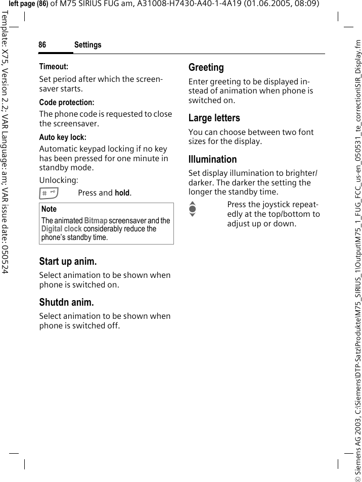Settings86&copy; Siemens AG 2003, C:\Siemens\DTP-Satz\Produkte\M75_SIRIUS_1\Output\M75_1_FUG_FCC_us-en_050531_te_correction\SIR_Display.fmTemplate: X75, Version 2.2; VAR Language: am; VAR issue date: 050524left page (86) of M75 SIRIUS FUG am, A31008-H7430-A40-1-4A19 (01.06.2005, 08:09)Timeout:Set period after which the screen-saver starts.Code protection:The phone code is requested to close the screensaver.Auto key lock:Automatic keypad locking if no key has been pressed for one minute in standby mode.Unlocking:#Press and hold.Start up anim.Select animation to be shown when phone is switched on.Shutdn anim.Select animation to be shown when phone is switched off.GreetingEnter greeting to be displayed in-stead of animation when phone is switched on.Large lettersYou can choose between two font sizes for the display.IlluminationSet display illumination to brighter/darker. The darker the setting the longer the standby time.IPress the joystick repeat-edly at the top/bottom to adjust up or down.NoteThe animated Bitmap screensaver and the Digital clock considerably reduce the phone&rsquo;s standby time.