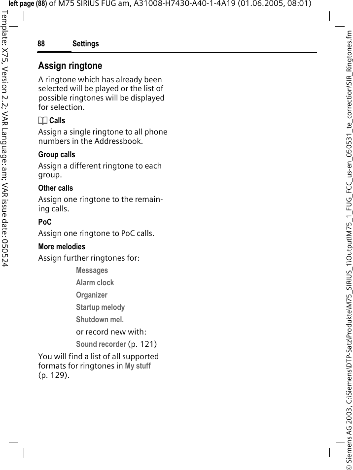 Settings88&copy; Siemens AG 2003, C:\Siemens\DTP-Satz\Produkte\M75_SIRIUS_1\Output\M75_1_FUG_FCC_us-en_050531_te_correction\SIR_Ringtones.fmTemplate: X75, Version 2.2; VAR Language: am; VAR issue date: 050524left page (88) of M75 SIRIUS FUG am, A31008-H7430-A40-1-4A19 (01.06.2005, 08:01)Assign ringtoneA ringtone which has already been selected will be played or the list of possible ringtones will be displayed for selection.d CallsAssign a single ringtone to all phone numbers in the Addressbook.Group callsAssign a different ringtone to each group.Other callsAssign one ringtone to the remain-ing calls.PoCAssign one ringtone to PoC calls.More melodiesAssign further ringtones for:Messages Alarm clock Organizer Startup melody Shutdown mel. or record new with:Sound recorder (p. 121) You will find a list of all supported formats for ringtones in My stuff (p. 129).