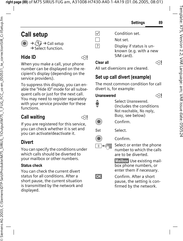 89Settings&copy; Siemens AG 2003, C:\Siemens\DTP-Satz\Produkte\M75_SIRIUS_1\Output\M75_1_FUG_FCC_us-en_050531_te_correction\SIR_CallSetup.fmTemplate: X75, Version 2.2; VAR Language: am; VAR issue date: 050524right page (89) of M75 SIRIUS FUG am, A31008-H7430-A40-1-4A19 (01.06.2005, 08:01)Settings Call setupC&cent;T&cent;Call setup&cent;Select function.Hide ID bWhen you make a call, your phone number can be displayed on the re-cipient's display (depending on the service providers).To suppress this display, you can en-able the &ldquo;Hide ID&rdquo; mode for all subse-quent calls or just for the next call. You may need to register separately with your service provider for these functions.Call waiting bIf you are registered for this service, you can check whether it is set and you can activate/deactivate it.DivertYou can specify the conditions under which calls should be diverted to your mailbox or other numbers.Status checkYou can check the current divert status for all conditions. After a short pause, the current situation is transmitted by the network and displayed.&Ouml;Condition set.&Otilde;Not set.&Ocirc;Display if status is un-known (e.g. with a new SIM card). Clear all bAll set diversions are cleared.Set up call divert (example)The most common condition for call divert is, for example:Unanswered  bISelect Unanswered. (Includes the conditions Not reachable, No reply, Busy, see below)CConfirm.Set Select.CConfirm.&Iuml;/JSelect or enter the phone number to which the calls are to be diverted.&sect;Mailbox&sect; Use existing mail-box phone numbers, or enter them if necessary.&sect;OK&sect; Confirm. After a short pause, the setting is con-firmed by the network.