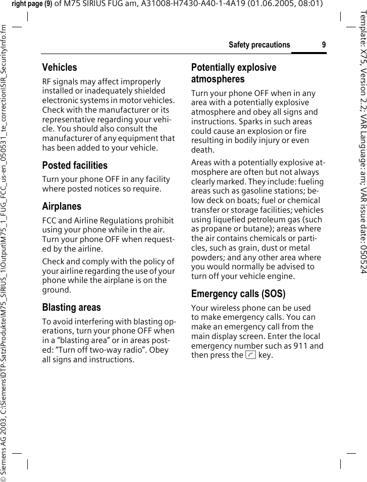 9Safety precautions&copy; Siemens AG 2003, C:\Siemens\DTP-Satz\Produkte\M75_SIRIUS_1\Output\M75_1_FUG_FCC_us-en_050531_te_correction\SIR_SecurityInfo.fmTemplate: X75, Version 2.2; VAR Language: am; VAR issue date: 050524right page (9) of M75 SIRIUS FUG am, A31008-H7430-A40-1-4A19 (01.06.2005, 08:01)VehiclesRF signals may affect improperly installed or inadequately shielded electronic systems in motor vehicles. Check with the manufacturer or its representative regarding your vehi-cle. You should also consult the manufacturer of any equipment that has been added to your vehicle.Posted facilitiesTurn your phone OFF in any facility where posted notices so require.AirplanesFCC and Airline Regulations prohibit using your phone while in the air. Turn your phone OFF when request-ed by the airline.Check and comply with the policy of your airline regarding the use of your phone while the airplane is on the ground.Blasting areasTo avoid interfering with blasting op-erations, turn your phone OFF when in a &ldquo;blasting area&rdquo; or in areas post-ed: &ldquo;Turn off two-way radio&rdquo;. Obey all signs and instructions.Potentially explosive atmospheresTurn your phone OFF when in any area with a potentially explosive atmosphere and obey all signs and instructions. Sparks in such areas could cause an explosion or fire resulting in bodily injury or even death.Areas with a potentially explosive at-mosphere are often but not always clearly marked. They include: fueling areas such as gasoline stations; be-low deck on boats; fuel or chemical transfer or storage facilities; vehicles using liquefied petroleum gas (such as propane or butane); areas where the air contains chemicals or parti-cles, such as grain, dust or metal powders; and any other area where you would normally be advised to turn off your vehicle engine.Emergency calls (SOS)Your wireless phone can be used to make emergency calls. You can make an emergency call from the main display screen. Enter the local emergency number such as 911 and then press the A key.