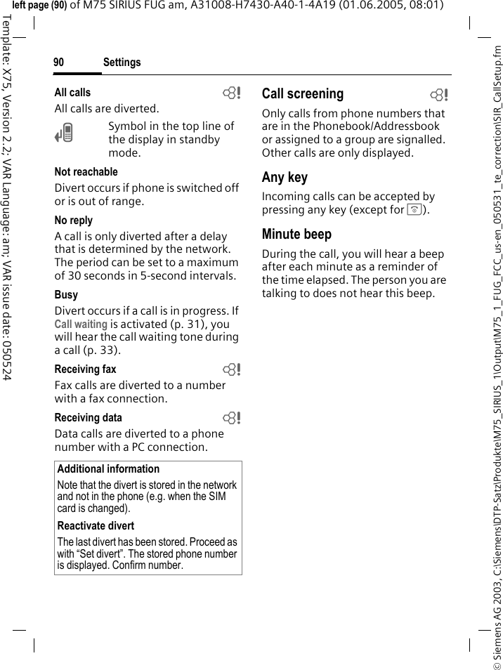 Settings90&copy; Siemens AG 2003, C:\Siemens\DTP-Satz\Produkte\M75_SIRIUS_1\Output\M75_1_FUG_FCC_us-en_050531_te_correction\SIR_CallSetup.fmTemplate: X75, Version 2.2; VAR Language: am; VAR issue date: 050524left page (90) of M75 SIRIUS FUG am, A31008-H7430-A40-1-4A19 (01.06.2005, 08:01)All calls bAll calls are diverted.&Ccedil;Symbol in the top line of the display in standby mode.Not reachableDivert occurs if phone is switched off or is out of range.No replyA call is only diverted after a delay that is determined by the network. The period can be set to a maximum of 30 seconds in 5-second intervals.BusyDivert occurs if a call is in progress. If Call waiting is activated (p. 31), you will hear the call waiting tone during a call (p. 33).Receiving fax bFax calls are diverted to a number with a fax connection.Receiving data bData calls are diverted to a phone number with a PC connection. Call screening bOnly calls from phone numbers that are in the Phonebook/Addressbook or assigned to a group are signalled. Other calls are only displayed.Any keyIncoming calls can be accepted by pressing any key (except for B).Minute beepDuring the call, you will hear a beep after each minute as a reminder of the time elapsed. The person you are talking to does not hear this beep.Additional informationNote that the divert is stored in the network and not in the phone (e.g. when the SIM card is changed).Reactivate divertThe last divert has been stored. Proceed as with &ldquo;Set divert&rdquo;. The stored phone number is displayed. Confirm number.