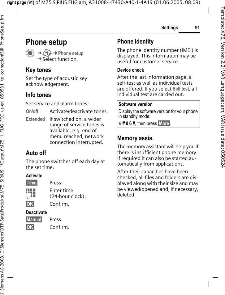 91Settings&copy; Siemens AG 2003, C:\Siemens\DTP-Satz\Produkte\M75_SIRIUS_1\Output\M75_1_FUG_FCC_us-en_050531_te_correction\SIR_PhoneSetup.fmTemplate: X75, Version 2.2; VAR Language: am; VAR issue date: 050524right page (91) of M75 SIRIUS FUG am, A31008-H7430-A40-1-4A19 (01.06.2005, 08:09)Settings Phone setupC&cent;T&cent;Phone setup&cent;Select function.Key tonesSet the type of acoustic key acknowledgement.Info tonesSet service and alarm tones:On/off Activate/deactivate tones.Extended If switched on, a wider range of service tones is available, e.g. end of menu reached, network connection interrupted.Auto offThe phone switches off each day at the set time.Activate&sect;Time&sect; Press.JEnter time (24-hour clock).&sect;OK&sect; Confirm.Deactivate&sect;Manual&sect; Press.&sect;OK&sect; Confirm.Phone identityThe phone identity number (IMEI) is displayed. This information may be useful for customer service. Device checkAfter the last information page, a self-test as well as individual tests are offered. If you select Self test, all individual test are carried out.Memory assis.The memory assistant will help you if there is insufficient phone memory. If required it can also be started au-tomatically from applications.After their capacities have been checked, all files and folders are dis-played along with their size and may be viewed/opened and, if necessary, deleted.Software versionDisplay the software version for your phone in standby mode:* # 0 6 #, then press &sect;More&sect;.