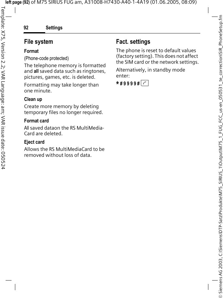 Settings92&copy; Siemens AG 2003, C:\Siemens\DTP-Satz\Produkte\M75_SIRIUS_1\Output\M75_1_FUG_FCC_us-en_050531_te_correction\SIR_PhoneSetup.fmTemplate: X75, Version 2.2; VAR Language: am; VAR issue date: 050524left page (92) of M75 SIRIUS FUG am, A31008-H7430-A40-1-4A19 (01.06.2005, 08:09)File systemFormat(Phone-code protected)The telephone memory is formatted and all saved data such as ringtones, pictures, games, etc. is deleted.Formatting may take longer than one minute.Clean upCreate more memory by deleting temporary files no longer required.Format cardAll saved dataon the RS MultiMedia-Card are deleted.Eject cardAllows the RS MultiMediaCard to be removed without loss of data. Fact. settingsThe phone is reset to default values (factory setting). This does not affect the SIM card or the network settings.Alternatively, in standby mode enter:* # 9 9 9 9 # A 
