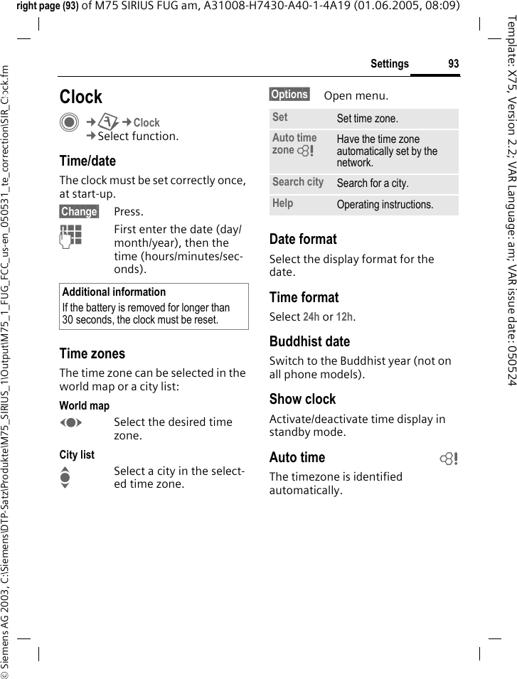 93Settings&copy; Siemens AG 2003, C:\Siemens\DTP-Satz\Produkte\M75_SIRIUS_1\Output\M75_1_FUG_FCC_us-en_050531_te_correction\SIR_Clock.fmTemplate: X75, Version 2.2; VAR Language: am; VAR issue date: 050524right page (93) of M75 SIRIUS FUG am, A31008-H7430-A40-1-4A19 (01.06.2005, 08:09)Settings ClockC&cent;T&cent;Clock&cent;Select function.Time/dateThe clock must be set correctly once, at start-up.&sect;Change&sect; Press.JFirst enter the date (day/month/year), then the time (hours/minutes/sec-onds).Time zonesThe time zone can be selected in the world map or a city list:World mapFSelect the desired time zone.City listISelect a city in the select-ed time zone.&sect;Options&sect; Open menu.Date formatSelect the display format for the date.Time formatSelect 24h or 12h.Buddhist dateSwitch to the Buddhist year (not on all phone models). Show clockActivate/deactivate time display in standby mode.Auto time bThe timezone is identified automatically.Additional informationIf the battery is removed for longer than 30 seconds, the clock must be reset. Set Set time zone.Auto time zone = Have the time zone automatically set by the network.Search city Search for a city.Help Operating instructions.