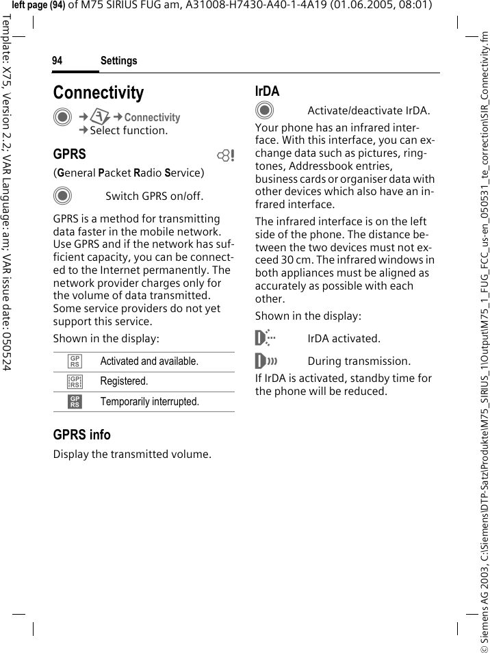 Settings94&copy; Siemens AG 2003, C:\Siemens\DTP-Satz\Produkte\M75_SIRIUS_1\Output\M75_1_FUG_FCC_us-en_050531_te_correction\SIR_Connectivity.fmTemplate: X75, Version 2.2; VAR Language: am; VAR issue date: 050524left page (94) of M75 SIRIUS FUG am, A31008-H7430-A40-1-4A19 (01.06.2005, 08:01)Settings ConnectivityC&cent;T&cent;Connectivity&cent;Select function.GPRS b(General Packet Radio Service)CSwitch GPRS on/off.GPRS is a method for transmitting data faster in the mobile network. Use GPRS and if the network has suf-ficient capacity, you can be connect-ed to the Internet permanently. The network provider charges only for the volume of data transmitted. Some service providers do not yet support this service. Shown in the display:GPRS infoDisplay the transmitted volume.IrDACActivate/deactivate IrDA.Your phone has an infrared inter-face. With this interface, you can ex-change data such as pictures, ring-tones, Addressbook entries, business cards or organiser data with other devices which also have an in-frared interface. The infrared interface is on the left side of the phone. The distance be-tween the two devices must not ex-ceed 30 cm. The infrared windows in both appliances must be aligned as accurately as possible with each other.Shown in the display:&macr;IrDA activated.&reg;During transmission.If IrDA is activated, standby time for the phone will be reduced.&pound; Activated and available.&cent; Registered.&curren; Temporarily interrupted.