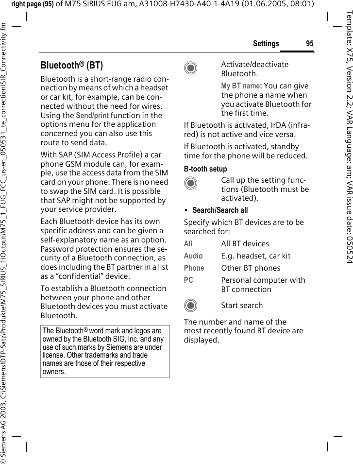 95Settings&copy; Siemens AG 2003, C:\Siemens\DTP-Satz\Produkte\M75_SIRIUS_1\Output\M75_1_FUG_FCC_us-en_050531_te_correction\SIR_Connectivity.fmTemplate: X75, Version 2.2; VAR Language: am; VAR issue date: 050524right page (95) of M75 SIRIUS FUG am, A31008-H7430-A40-1-4A19 (01.06.2005, 08:01)Bluetooth&reg; (BT)Bluetooth is a short-range radio con-nection by means of which a headset or car kit, for example, can be con-nected without the need for wires. Using the Send/print function in the options menu for the application concerned you can also use this route to send data. With SAP (SIM Access Profile) a car phone GSM module can, for exam-ple, use the access data from the SIM card on your phone. There is no need to swap the SIM card. It is possible that SAP might not be supported by your service provider.Each Bluetooth device has its own specific address and can be given a self-explanatory name as an option. Password protection ensures the se-curity of a Bluetooth connection, as does including the BT partner in a list as a &ldquo;confidential&rdquo; device.To establish a Bluetooth connection between your phone and other Bluetooth devices you must activate Bluetooth.CActivate/deactivate Bluetooth. My BT name: You can give the phone a name when you activate Bluetooth for the first time.If Bluetooth is activated, IrDA (infra-red) is not active and vice versa. If Bluetooth is activated, standby time for the phone will be reduced.B-tooth setupCCall up the setting func-tions (Bluetooth must be activated). &bull;Search/Search all Specify which BT devices are to be searched for:All All BT devicesAudio E.g. headset, car kitPhone Other BT phonesPC Personal computer with BT connectionCStart searchThe number and name of the most recently found BT device are displayed. The Bluetooth&reg; word mark and logos are owned by the Bluetooth SIG, Inc. and any use of such marks by Siemens are under license. Other trademarks and trade names are those of their respective owners.