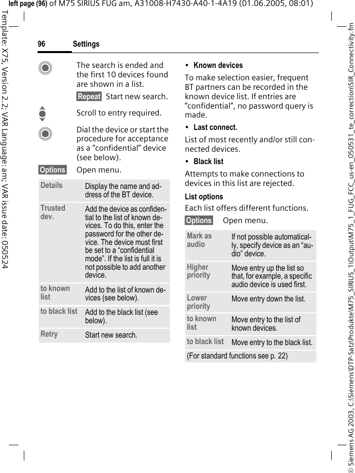 Settings96&copy; Siemens AG 2003, C:\Siemens\DTP-Satz\Produkte\M75_SIRIUS_1\Output\M75_1_FUG_FCC_us-en_050531_te_correction\SIR_Connectivity.fmTemplate: X75, Version 2.2; VAR Language: am; VAR issue date: 050524left page (96) of M75 SIRIUS FUG am, A31008-H7430-A40-1-4A19 (01.06.2005, 08:01)CThe search is ended and the first 10 devices found are shown in a list.&sect;Repeat&sect; Start new search.IScroll to entry required.CDial the device or start the procedure for acceptance as a &ldquo;confidential&rdquo; device (see below).&sect;Options&sect; Open menu.&bull;Known devices To make selection easier, frequent BT partners can be recorded in the known device list. If entries are &ldquo;confidential&rdquo;, no password query is made. &bull;Last connect. List of most recently and/or still con-nected devices. &bull;Black list Attempts to make connections to devices in this list are rejected.List optionsEach list offers different functions.&sect;Options&sect; Open menu.Details Display the name and ad-dress of the BT device.Trusted dev. Add the device as confiden-tial to the list of known de-vices. To do this, enter the password for the other de-vice. The device must first be set to a &ldquo;confidential mode&rdquo;. If the list is full it is not possible to add another device.to known list Add to the list of known de-vices (see below). to black list Add to the black list (see below). Retry Start new search.Mark as audio If not possible automatical-ly, specify device as an &ldquo;au-dio&rdquo; device.Higher priority Move entry up the list so that, for example, a specific audio device is used first.Lower priority Move entry down the list.to known list Move entry to the list of known devices. to black list Move entry to the black list.(For standard functions see p. 22)