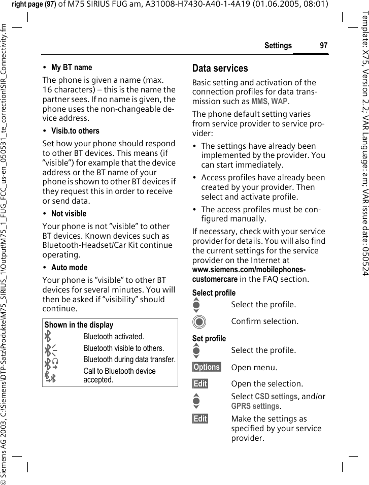 97Settings&copy; Siemens AG 2003, C:\Siemens\DTP-Satz\Produkte\M75_SIRIUS_1\Output\M75_1_FUG_FCC_us-en_050531_te_correction\SIR_Connectivity.fmTemplate: X75, Version 2.2; VAR Language: am; VAR issue date: 050524right page (97) of M75 SIRIUS FUG am, A31008-H7430-A40-1-4A19 (01.06.2005, 08:01)&bull;My BT name The phone is given a name (max. 16 characters) &ndash; this is the name the partner sees. If no name is given, the phone uses the non-changeable de-vice address.&bull;Visib.to others Set how your phone should respond to other BT devices. This means (if &ldquo;visible&rdquo;) for example that the device address or the BT name of your phone is shown to other BT devices if they request this in order to receive or send data.&bull;Not visible Your phone is not &ldquo;visible&rdquo; to other BT devices. Known devices such as Bluetooth-Headset/Car Kit continue operating.&bull;Auto mode Your phone is &ldquo;visible&rdquo; to other BT devices for several minutes. You will then be asked if &ldquo;visibility&rdquo; should continue.Data servicesBasic setting and activation of the connection profiles for data trans-mission such as MMS, WAP. The phone default setting varies from service provider to service pro-vider:&bull; The settings have already been implemented by the provider. You can start immediately.&bull; Access profiles have already been created by your provider. Then select and activate profile.&bull; The access profiles must be con-figured manually.If necessary, check with your service provider for details. You will also find the current settings for the service provider on the Internet atwww.siemens.com/mobilephones-customercare in the FAQ section.Select profileISelect the profile.CConfirm selection.Set profileISelect the profile.&sect;Options&sect; Open menu.&sect;Edit&sect; Open the selection.ISelect CSD settings, and/or GPRS settings.&sect;Edit&sect; Make the settings as specified by your service provider. Shown in the display&uml;Bluetooth activated.&copy;Bluetooth visible to others.&ordf;Bluetooth during data transfer.&laquo;Call to Bluetooth device accepted.