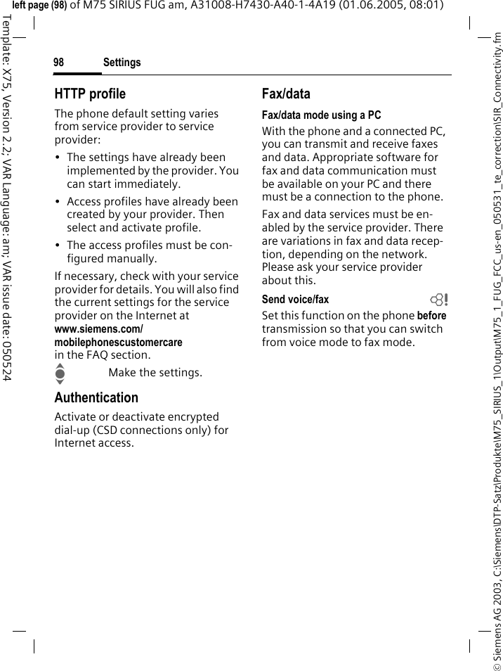 Settings98&copy; Siemens AG 2003, C:\Siemens\DTP-Satz\Produkte\M75_SIRIUS_1\Output\M75_1_FUG_FCC_us-en_050531_te_correction\SIR_Connectivity.fmTemplate: X75, Version 2.2; VAR Language: am; VAR issue date: 050524left page (98) of M75 SIRIUS FUG am, A31008-H7430-A40-1-4A19 (01.06.2005, 08:01)HTTP profileThe phone default setting varies from service provider to service provider:&bull; The settings have already been implemented by the provider. You can start immediately.&bull; Access profiles have already been created by your provider. Then select and activate profile.&bull; The access profiles must be con-figured manually.If necessary, check with your service provider for details. You will also find the current settings for the service provider on the Internet at www.siemens.com/mobilephonescustomercarein the FAQ section.IMake the settings.AuthenticationActivate or deactivate encrypted dial-up (CSD connections only) for Internet access.Fax/dataFax/data mode using a PCWith the phone and a connected PC, you can transmit and receive faxes and data. Appropriate software for fax and data communication must be available on your PC and there must be a connection to the phone. Fax and data services must be en-abled by the service provider. There are variations in fax and data recep-tion, depending on the network. Please ask your service provider about this.Send voice/fax bSet this function on the phone before transmission so that you can switch from voice mode to fax mode.