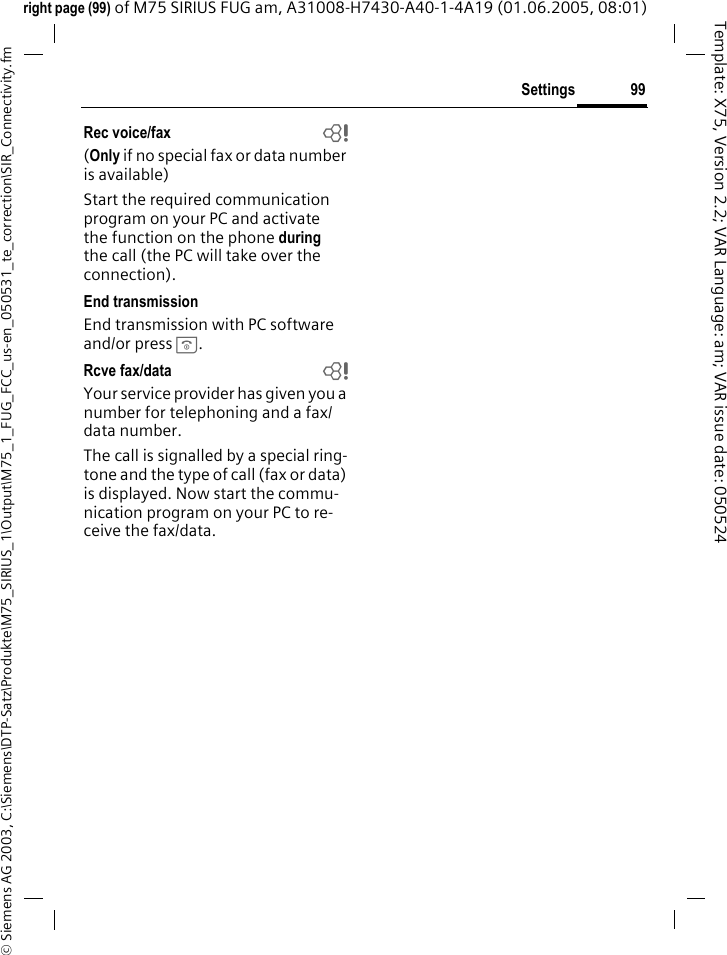 99Settings&copy; Siemens AG 2003, C:\Siemens\DTP-Satz\Produkte\M75_SIRIUS_1\Output\M75_1_FUG_FCC_us-en_050531_te_correction\SIR_Connectivity.fmTemplate: X75, Version 2.2; VAR Language: am; VAR issue date: 050524right page (99) of M75 SIRIUS FUG am, A31008-H7430-A40-1-4A19 (01.06.2005, 08:01)Rec voice/fax  b(Only if no special fax or data number is available) Start the required communication program on your PC and activate the function on the phone during the call (the PC will take over the connection).End transmissionEnd transmission with PC software and/or press B.Rcve fax/data  bYour service provider has given you a number for telephoning and a fax/data number.The call is signalled by a special ring-tone and the type of call (fax or data) is displayed. Now start the commu-nication program on your PC to re-ceive the fax/data.