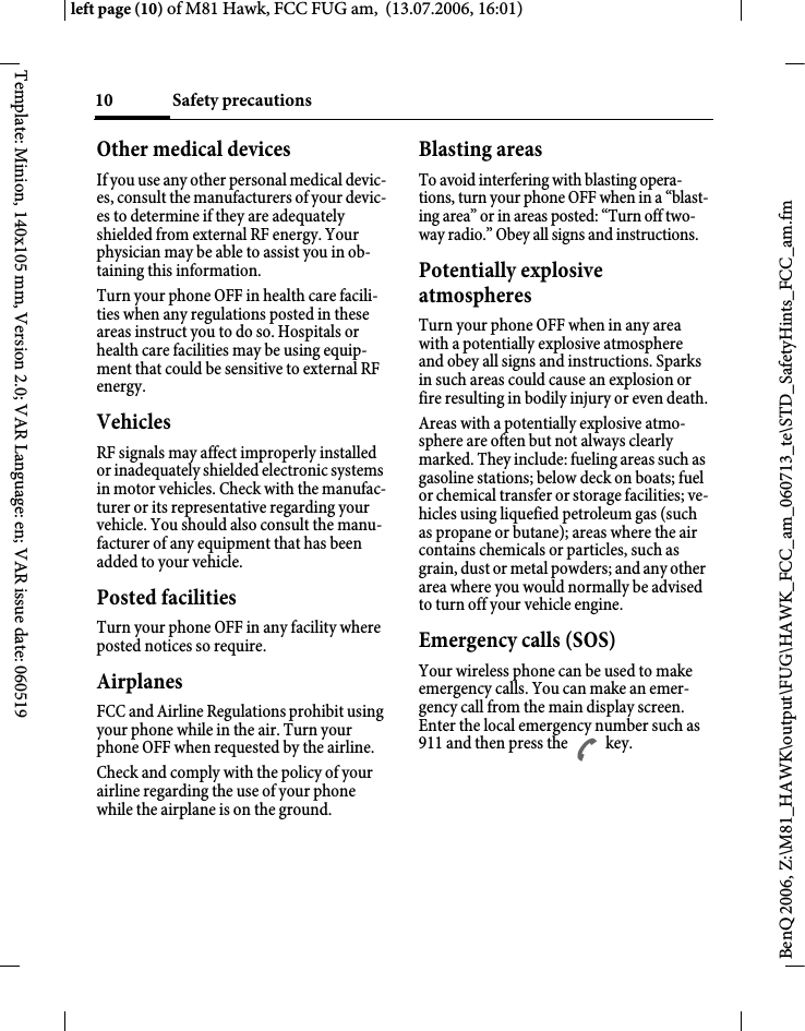 Safety precautions10BenQ 2006, Z:\M81_HAWK\output\FUG\HAWK_FCC_am_060713_te\STD_SafetyHints_FCC_am.fmleft page (10) of M81 Hawk, FCC FUG am,  (13.07.2006, 16:01)Template: Minion, 140x105 mm, Version 2.0; VAR Language: en; VAR issue date: 060519Other medical devicesIf you use any other personal medical devic-es, consult the manufacturers of your devic-es to determine if they are adequately shielded from external RF energy. Your physician may be able to assist you in ob-taining this information.Turn your phone OFF in health care facili-ties when any regulations posted in these areas instruct you to do so. Hospitals or health care facilities may be using equip-ment that could be sensitive to external RF energy.VehiclesRF signals may affect improperly installed or inadequately shielded electronic systems in motor vehicles. Check with the manufac-turer or its representative regarding your vehicle. You should also consult the manu-facturer of any equipment that has been added to your vehicle.Posted facilitiesTurn your phone OFF in any facility where posted notices so require.AirplanesFCC and Airline Regulations prohibit using your phone while in the air. Turn your phone OFF when requested by the airline.Check and comply with the policy of your airline regarding the use of your phone while the airplane is on the ground.Blasting areasTo avoid interfering with blasting opera-tions, turn your phone OFF when in a &ldquo;blast-ing area&rdquo; or in areas posted: &ldquo;Turn off two-way radio.&rdquo; Obey all signs and instructions.Potentially explosive atmospheresTurn your phone OFF when in any area with a potentially explosive atmosphere and obey all signs and instructions. Sparks in such areas could cause an explosion or fire resulting in bodily injury or even death.Areas with a potentially explosive atmo-sphere are often but not always clearly marked. They include: fueling areas such as gasoline stations; below deck on boats; fuel or chemical transfer or storage facilities; ve-hicles using liquefied petroleum gas (such as propane or butane); areas where the air contains chemicals or particles, such as grain, dust or metal powders; and any other area where you would normally be advised to turn off your vehicle engine.Emergency calls (SOS)Your wireless phone can be used to make emergency calls. You can make an emer-gency call from the main display screen. Enter the local emergency number such as 911 and then press the A key.