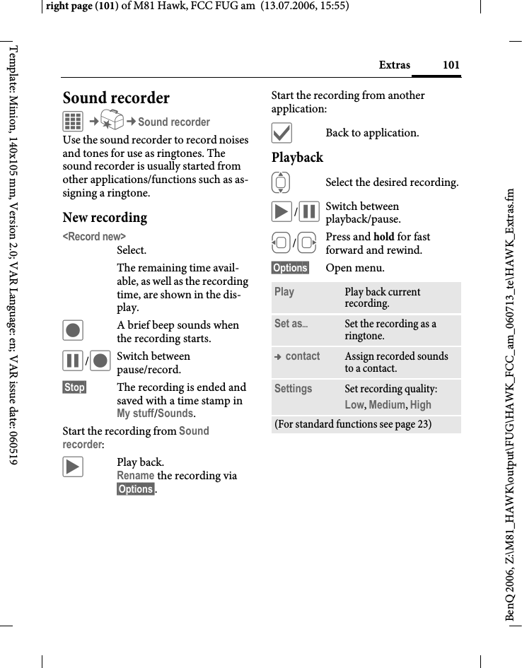 101Extrasright page (101) of M81 Hawk, FCC FUG am  (13.07.2006, 15:55)BenQ 2006, Z:\M81_HAWK\output\FUG\HAWK_FCC_am_060713_te\HAWK_Extras.fmTemplate: Minion, 140x105 mm, Version 2.0; VAR Language: en; VAR issue date: 060519Sound recorderC&cent;S&cent;Sound recorderUse the sound recorder to record noises and tones for use as ringtones. The sound recorder is usually started from other applications/functions such as as-signing a ringtone.New recording<Record new>Select. The remaining time avail-able, as well as the recording time, are shown in the dis-play.&ocirc;A brief beep sounds when the recording starts. &oacute;/&ocirc;Switch between pause/record.&sect;Stop&sect; The recording is ended and saved with a time stamp in My stuff/Sounds. Start the recording from Sound recorder:&ograve;Play back. Rename the recording via &sect;Options&sect;.Start the recording from another application:&igrave;Back to application.Playback ISelect the desired recording.&ograve;/&oacute;Switch between playback/pause.D/EPress and hold for fast forward and rewind.&sect;Options&sect; Open menu.Play Play back current recording.Set as&ouml;Set the recording as a ringtone.&trade; contact Assign recorded sounds to a contact.Settings Set recording quality: Low, Medium, High (For standard functions see page 23)