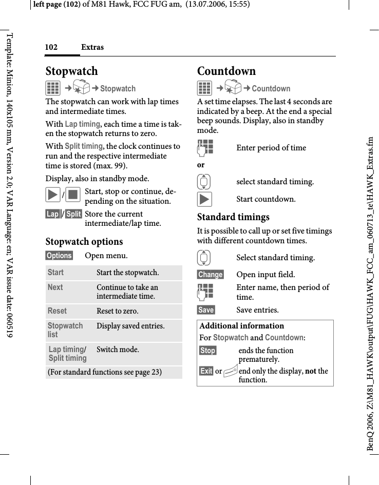 Extras102BenQ 2006, Z:\M81_HAWK\output\FUG\HAWK_FCC_am_060713_te\HAWK_Extras.fmleft page (102) of M81 Hawk, FCC FUG am,  (13.07.2006, 15:55)Template: Minion, 140x105 mm, Version 2.0; VAR Language: en; VAR issue date: 060519StopwatchC&cent;S&cent;StopwatchThe stopwatch can work with lap times and intermediate times. With Lap timing, each time a time is tak-en the stopwatch returns to zero.With Split timing, the clock continues to run and the respective intermediate time is stored (max. 99).Display, also in standby mode.&ograve;/&otilde;Start, stop or continue, de-pending on the situation.&sect;Lap&sect;&sect;/&sect;Split&sect; Store the current intermediate/lap time.Stopwatch options&sect;Options&sect; Open menu.CountdownC&cent;S&cent;CountdownA set time elapses. The last 4 seconds are indicated by a beep. At the end a special beep sounds. Display, also in standby mode.JEnter period of timeor Iselect standard timing.&ograve;Start countdown.Standard timingsIt is possible to call up or set five timings with different countdown times.ISelect standard timing.&sect;Change&sect; Open input field.JEnter name, then period of time.&sect;Save&sect; Save entries.Start Start the stopwatch.Next Continue to take an intermediate time.Reset Reset to zero.Stopwatch list Display saved entries.Lap timing/ Split timing Switch mode.(For standard functions see page 23)Additional informationFor Stopwatch and Countdown:&sect;Stop&sect; ends the function prematurely.&sect;Exit&sect; or Bend only the display, not the function.