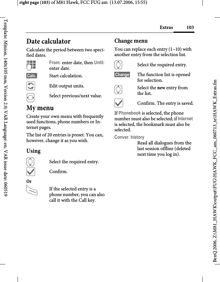 103Extrasright page (103) of M81 Hawk, FCC FUG am  (13.07.2006, 15:55)BenQ 2006, Z:\M81_HAWK\output\FUG\HAWK_FCC_am_060713_te\HAWK_Extras.fmTemplate: Minion, 140x105 mm, Version 2.0; VAR Language: en; VAR issue date: 060519Date calculatorCalculate the period between two speci-fied dates.JFrom: enter date, then Until: enter date.&sect;Calc.&sect; Start calculation.&ntilde;Edit output units.FSelect previous/next value.My menuCreate your own menu with frequently used functions, phone numbers or In-ternet pages. The list of 20 entries is preset. You can, however, change it as you wish.UsingISelect the required entry.&igrave;Confirm.Or AIf the selected entry is a phone number, you can also call it with the Call key.Change menuYou can replace each entry (1&ndash;10) with another entry from the selection list.ISelect the required entry.&sect;Change&sect; The function list is opened for selection.ISelect the new entry from the list.&igrave;Confirm. The entry is saved.If Phonebook is selected, the phone number must also be selected; if Internet is selected, the bookmark must also be selected.Conver. historyRead all dialogues from the last session offline (deleted next time you log in).