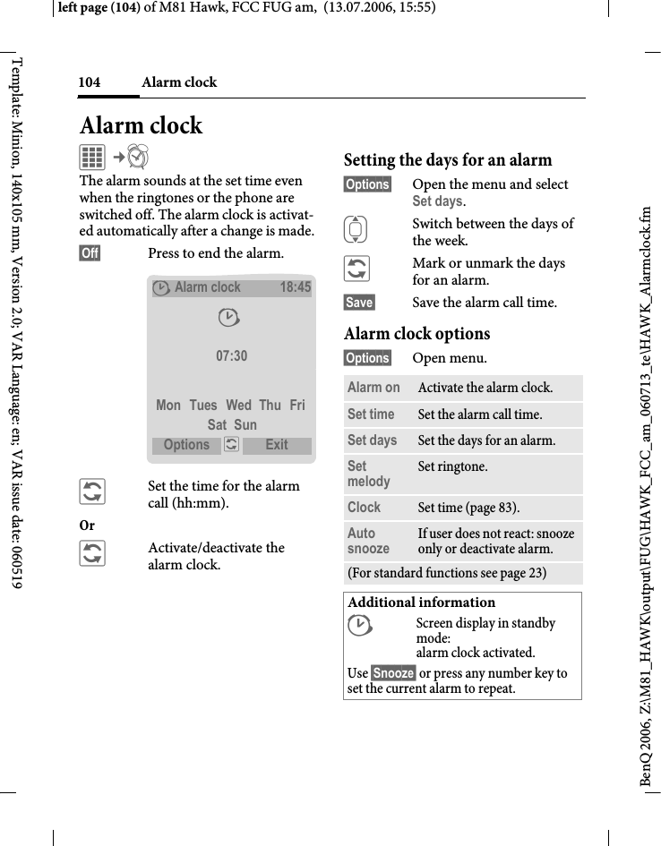 Alarm clock104BenQ 2006, Z:\M81_HAWK\output\FUG\HAWK_FCC_am_060713_te\HAWK_Alarmclock.fmleft page (104) of M81 Hawk, FCC FUG am,  (13.07.2006, 15:55)Template: Minion, 140x105 mm, Version 2.0; VAR Language: en; VAR issue date: 060519Alarm clockC&cent;U The alarm sounds at the set time even when the ringtones or the phone are switched off. The alarm clock is activat-ed automatically after a change is made. &sect;Off&sect; Press to end the alarm.&ntilde;Set the time for the alarm call (hh:mm).Or &ntilde;Activate/deactivate the alarm clock.Setting the days for an alarm&sect;Options&sect; Open the menu and select Set days.ISwitch between the days of the week.&ntilde;Mark or unmark the days for an alarm.&sect;Save&sect; Save the alarm call time.Alarm clock options&sect;Options&sect; Open menu.&sup1;Alarm clock18:45&sup1; 07:30Mon Tues Wed Thu FriSat SunOptions  &ntilde; Exit Alarm on Activate the alarm clock.Set time Set the alarm call time. Set days Set the days for an alarm.Set melody Set ringtone.Clock Set time (page 83).Auto snooze If user does not react: snooze only or deactivate alarm.(For standard functions see page 23)Additional information&sup1;Screen display in standby mode: alarm clock activated.Use &sect;Snooze&sect; or press any number key to set the current alarm to repeat.