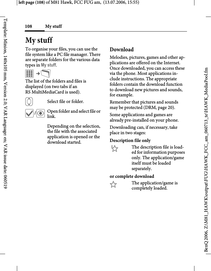 My stuff108BenQ 2006, Z:\M81_HAWK\output\FUG\HAWK_FCC_am_060713_te\HAWK_MediaPool.fmleft page (108) of M81 Hawk, FCC FUG am,  (13.07.2006, 15:55)Template: Minion, 140x105 mm, Version 2.0; VAR Language: en; VAR issue date: 060519My stuffTo organise your files, you can use the file system like a PC file manager. There are separate folders for the various data types in My stuff. C&cent;N The list of the folders and files is displayed (on two tabs if an RS MultiMediaCard is used). ISelect file or folder.&igrave;/&ouml;Open folder and select file or link.Depending on the selection, the file with the associated application is opened or the download started.Download Melodies, pictures, games and other ap-plications are offered on the Internet. Once downloaded, you can access these via the phone. Most applications in-clude instructions. The appropriate folders contain the download function to download new pictures and sounds, for example.Remember that pictures and sounds may be protected (DRM, page 20).Some applications and games are already pre-installed on your phone. Downloading can, if necessary, take place in two stages:Description file only&Igrave;The description file is load-ed for information purposes only. The application/game itself must be loaded separately. or complete download&Euml;The application/game is completely loaded. 