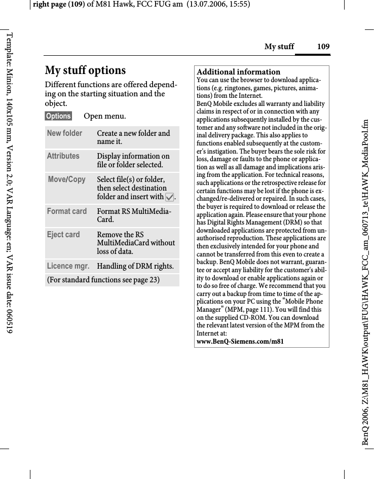 109My stuffright page (109) of M81 Hawk, FCC FUG am  (13.07.2006, 15:55)BenQ 2006, Z:\M81_HAWK\output\FUG\HAWK_FCC_am_060713_te\HAWK_MediaPool.fmTemplate: Minion, 140x105 mm, Version 2.0; VAR Language: en; VAR issue date: 060519My stuff optionsDifferent functions are offered depend-ing on the starting situation and the object.&sect;Options&sect; Open menu.New folder Create a new folder and name it.Attributes Display information on file or folder selected.Move/Copy Select file(s) or folder, then select destination folder and insert with &igrave;.Format card Format RS MultiMedia-Card.Eject card Remove the RS MultiMediaCard without loss of data.Licence mgr. Handling of DRM rights.(For standard functions see page 23)Additional informationYou can use the browser to download applica-tions (e.g. ringtones, games, pictures, anima-tions) from the Internet. BenQ Mobile excludes all warranty and liability claims in respect of or in connection with any applications subsequently installed by the cus-tomer and any software not included in the orig-inal delivery package. This also applies to functions enabled subsequently at the custom-er's instigation. The buyer bears the sole risk for loss, damage or faults to the phone or applica-tion as well as all damage and implications aris-ing from the application. For technical reasons, such applications or the retrospective release for certain functions may be lost if the phone is ex-changed/re-delivered or repaired. In such cases, the buyer is required to download or release the application again. Please ensure that your phone has Digital Rights Management (DRM) so that downloaded applications are protected from un-authorised reproduction. These applications are then exclusively intended for your phone and cannot be transferred from this even to create a backup. BenQ Mobile does not warrant, guaran-tee or accept any liability for the customer's abil-ity to download or enable applications again or to do so free of charge. We recommend that you carry out a backup from time to time of the ap-plications on your PC using the "Mobile Phone Manager" (MPM, page 111). You will find this on the supplied CD-ROM. You can download the relevant latest version of the MPM from the Internet at: www.BenQ-Siemens.com/m81 