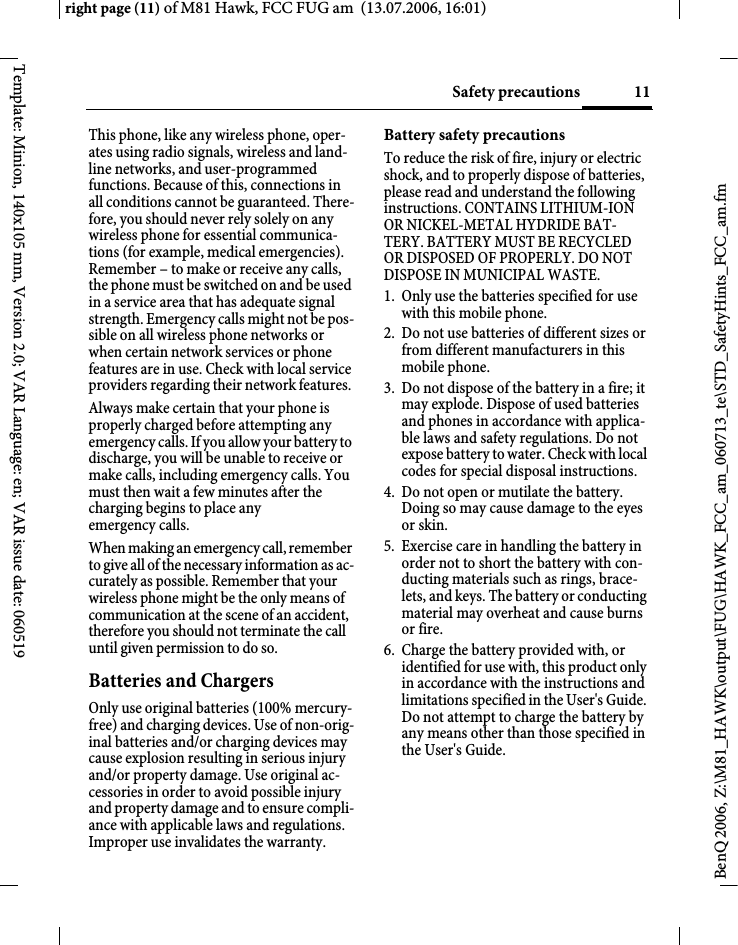 11Safety precautionsright page (11) of M81 Hawk, FCC FUG am  (13.07.2006, 16:01)BenQ 2006, Z:\M81_HAWK\output\FUG\HAWK_FCC_am_060713_te\STD_SafetyHints_FCC_am.fmTemplate: Minion, 140x105 mm, Version 2.0; VAR Language: en; VAR issue date: 060519This phone, like any wireless phone, oper-ates using radio signals, wireless and land-line networks, and user-programmed functions. Because of this, connections in all conditions cannot be guaranteed. There-fore, you should never rely solely on any wireless phone for essential communica-tions (for example, medical emergencies). Remember &ndash; to make or receive any calls, the phone must be switched on and be used in a service area that has adequate signal strength. Emergency calls might not be pos-sible on all wireless phone networks or when certain network services or phone features are in use. Check with local service providers regarding their network features. Always make certain that your phone is properly charged before attempting any emergency calls. If you allow your battery to discharge, you will be unable to receive or make calls, including emergency calls. You must then wait a few minutes after the charging begins to place any emergency calls.When making an emergency call, remember to give all of the necessary information as ac-curately as possible. Remember that your wireless phone might be the only means of communication at the scene of an accident, therefore you should not terminate the call until given permission to do so.Batteries and ChargersOnly use original batteries (100% mercury-free) and charging devices. Use of non-orig-inal batteries and/or charging devices may cause explosion resulting in serious injury and/or property damage. Use original ac-cessories in order to avoid possible injury and property damage and to ensure compli-ance with applicable laws and regulations. Improper use invalidates the warranty.Battery safety precautionsTo reduce the risk of fire, injury or electric shock, and to properly dispose of batteries, please read and understand the following instructions. CONTAINS LITHIUM-ION OR NICKEL-METAL HYDRIDE BAT-TERY. BATTERY MUST BE RECYCLED OR DISPOSED OF PROPERLY. DO NOT DISPOSE IN MUNICIPAL WASTE.1. Only use the batteries specified for use with this mobile phone.2. Do not use batteries of different sizes or from different manufacturers in this mobile phone.3. Do not dispose of the battery in a fire; it may explode. Dispose of used batteries and phones in accordance with applica-ble laws and safety regulations. Do not expose battery to water. Check with local codes for special disposal instructions. 4. Do not open or mutilate the battery. Doing so may cause damage to the eyes or skin.5. Exercise care in handling the battery in order not to short the battery with con-ducting materials such as rings, brace-lets, and keys. The battery or conducting material may overheat and cause burns or fire.6. Charge the battery provided with, or identified for use with, this product only in accordance with the instructions and limitations specified in the User's Guide. Do not attempt to charge the battery by any means other than those specified in the User's Guide.