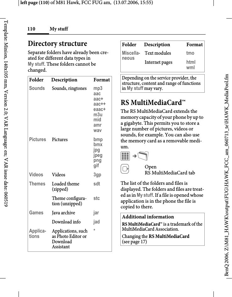 My stuff110BenQ 2006, Z:\M81_HAWK\output\FUG\HAWK_FCC_am_060713_te\HAWK_MediaPool.fmleft page (110) of M81 Hawk, FCC FUG am,  (13.07.2006, 15:55)Template: Minion, 140x105 mm, Version 2.0; VAR Language: en; VAR issue date: 060519Directory structureSeparate folders have already been cre-ated for different data types in My stuff. These folders cannot be changed.RS MultiMediaCard&trade;The RS MultiMediaCard extends the memory capacity of your phone by up to a gigabyte. This permits you to store a large number of pictures, videos or sounds, for example. You can also use the memory card as a removable medi-um. C&cent;N EOpen RS MultiMediaCard tab The list of the folders and files is displayed. The folders and files are treat-ed as in My stuff. If a file is opened whose application is in the phone the file is copied to there.Folder Description FormatSounds Sounds, ringtones mp3aacaac+aac++eaac+m3umidamrwavPictures Pictures bmpbmxjpgjpegpnggifVideos Videos 3gpThemes Loaded theme (zipped)sdtTheme configura-tion (unzipped)stcGames Java archive jarDownload info jadApplica-tions Applications, such as Photo Editor or Download Assistant*Miscella-neous Text modules tmoInternet pages htmlwmlDepending on the service provider, the structure, content and range of functions in My stuff may vary.Additional informationRS MultiMediaCard&trade; is a trademark of the MultiMediaCard Association.Changing the RS MultiMediaCard (see page 17)Folder Description Format