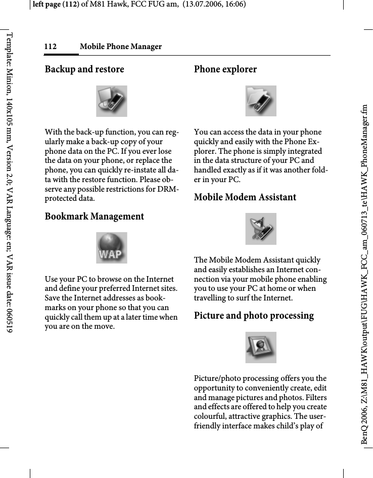 Mobile Phone Manager112BenQ 2006, Z:\M81_HAWK\output\FUG\HAWK_FCC_am_060713_te\HAWK_PhoneManager.fmleft page (112) of M81 Hawk, FCC FUG am,  (13.07.2006, 16:06)Template: Minion, 140x105 mm, Version 2.0; VAR Language: en; VAR issue date: 060519Backup and restoreWith the back-up function, you can reg-ularly make a back-up copy of your phone data on the PC. If you ever lose the data on your phone, or replace the phone, you can quickly re-instate all da-ta with the restore function. Please ob-serve any possible restrictions for DRM-protected data.Bookmark ManagementUse your PC to browse on the Internet and define your preferred Internet sites. Save the Internet addresses as book-marks on your phone so that you can quickly call them up at a later time when you are on the move. Phone explorerYou can access the data in your phone quickly and easily with the Phone Ex-plorer. The phone is simply integrated in the data structure of your PC and handled exactly as if it was another fold-er in your PC.Mobile Modem Assistant The Mobile Modem Assistant quickly and easily establishes an Internet con-nection via your mobile phone enabling you to use your PC at home or when travelling to surf the Internet.Picture and photo processingPicture/photo processing offers you the opportunity to conveniently create, edit and manage pictures and photos. Filters and effects are offered to help you create colourful, attractive graphics. The user-friendly interface makes child&rsquo;s play of 