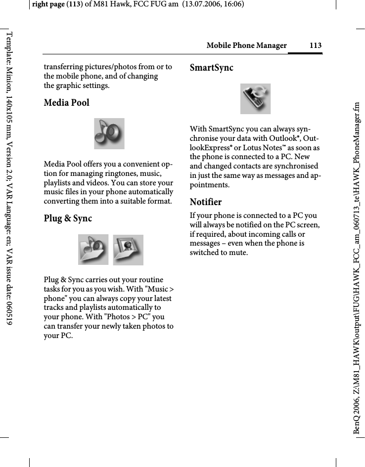 113Mobile Phone Managerright page (113) of M81 Hawk, FCC FUG am  (13.07.2006, 16:06)BenQ 2006, Z:\M81_HAWK\output\FUG\HAWK_FCC_am_060713_te\HAWK_PhoneManager.fmTemplate: Minion, 140x105 mm, Version 2.0; VAR Language: en; VAR issue date: 060519transferring pictures/photos from or to the mobile phone, and of changing the graphic settings.Media PoolMedia Pool offers you a convenient op-tion for managing ringtones, music, playlists and videos. You can store your music files in your phone automatically converting them into a suitable format.Plug &amp; SyncPlug &amp; Sync carries out your routine tasks for you as you wish. With "Music > phone" you can always copy your latest tracks and playlists automatically to your phone. With "Photos > PC" you can transfer your newly taken photos to your PC.SmartSyncWith SmartSync you can always syn-chronise your data with Outlook&reg;, Out-lookExpress&reg; or Lotus Notes&trade; as soon as the phone is connected to a PC. New and changed contacts are synchronised in just the same way as messages and ap-pointments.NotifierIf your phone is connected to a PC you will always be notified on the PC screen, if required, about incoming calls or messages &ndash; even when the phone is switched to mute.