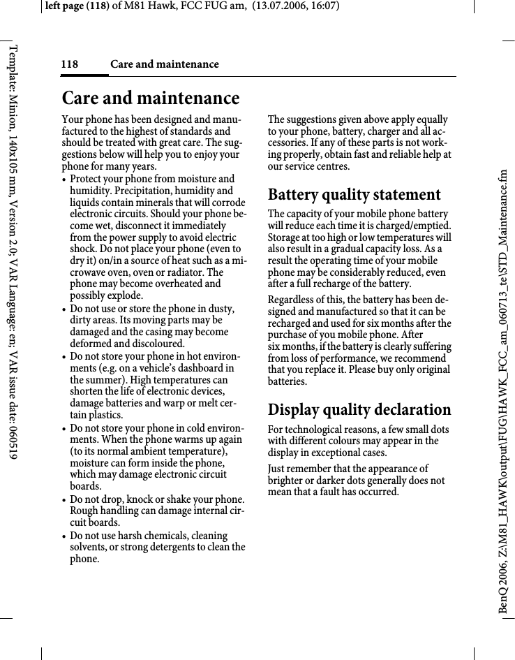 Care and maintenance118BenQ 2006, Z:\M81_HAWK\output\FUG\HAWK_FCC_am_060713_te\STD_Maintenance.fmleft page (118) of M81 Hawk, FCC FUG am,  (13.07.2006, 16:07)Template: Minion, 140x105 mm, Version 2.0; VAR Language: en; VAR issue date: 060519Care and maintenanceYour phone has been designed and manu-factured to the highest of standards and should be treated with great care. The sug-gestions below will help you to enjoy your phone for many years.&bull; Protect your phone from moisture and humidity. Precipitation, humidity and liquids contain minerals that will corrode electronic circuits. Should your phone be-come wet, disconnect it immediately from the power supply to avoid electric shock. Do not place your phone (even to dry it) on/in a source of heat such as a mi-crowave oven, oven or radiator. The phone may become overheated and possibly explode.&bull; Do not use or store the phone in dusty, dirty areas. Its moving parts may be damaged and the casing may become deformed and discoloured.&bull; Do not store your phone in hot environ-ments (e.g. on a vehicle&rsquo;s dashboard in the summer). High temperatures can shorten the life of electronic devices, damage batteries and warp or melt cer-tain plastics. &bull; Do not store your phone in cold environ-ments. When the phone warms up again (to its normal ambient temperature), moisture can form inside the phone, which may damage electronic circuit boards. &bull; Do not drop, knock or shake your phone. Rough handling can damage internal cir-cuit boards.&bull; Do not use harsh chemicals, cleaning solvents, or strong detergents to clean the phone.The suggestions given above apply equally to your phone, battery, charger and all ac-cessories. If any of these parts is not work-ing properly, obtain fast and reliable help at our service centres.Battery quality statementThe capacity of your mobile phone battery will reduce each time it is charged/emptied. Storage at too high or low temperatures will also result in a gradual capacity loss. As a result the operating time of your mobile phone may be considerably reduced, even after a full recharge of the battery.Regardless of this, the battery has been de-signed and manufactured so that it can be recharged and used for six months after the purchase of you mobile phone. After six months, if the battery is clearly suffering from loss of performance, we recommend that you replace it. Please buy only original batteries.Display quality declarationFor technological reasons, a few small dots with different colours may appear in the display in exceptional cases.Just remember that the appearance of brighter or darker dots generally does not mean that a fault has occurred.