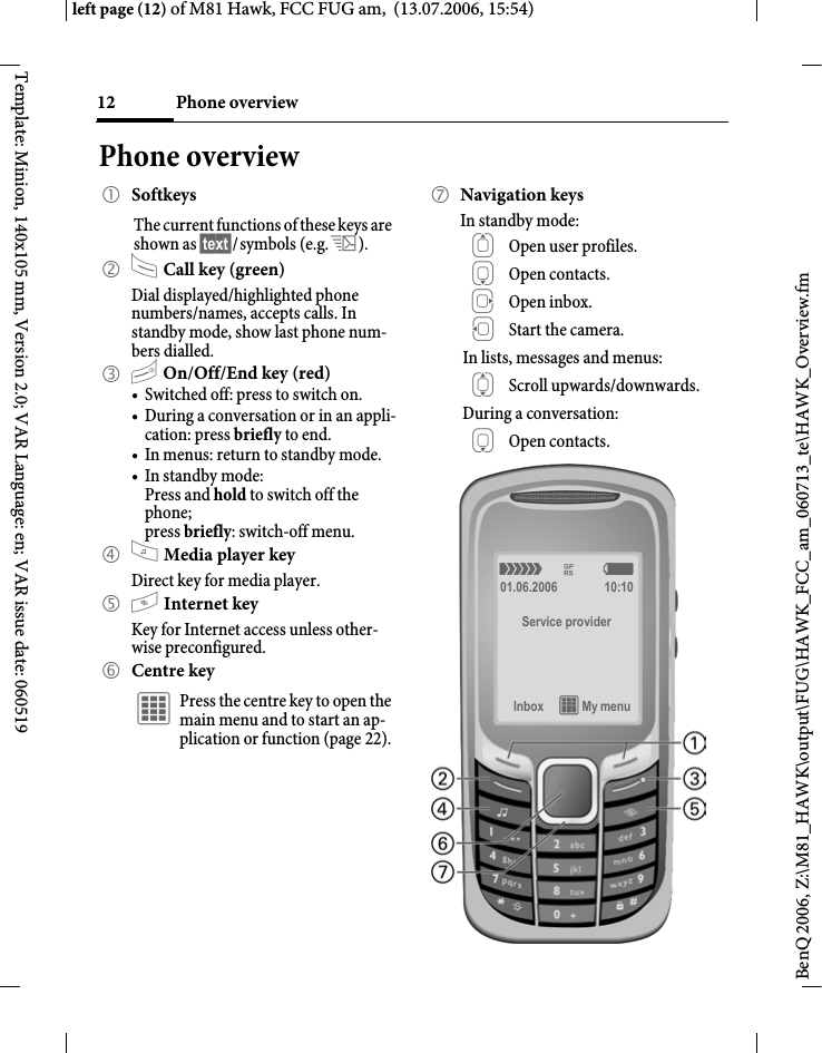 Phone overview12BenQ 2006, Z:\M81_HAWK\output\FUG\HAWK_FCC_am_060713_te\HAWK_Overview.fmleft page (12) of M81 Hawk, FCC FUG am,  (13.07.2006, 15:54)Template: Minion, 140x105 mm, Version 2.0; VAR Language: en; VAR issue date: 060519Phone overview1 SoftkeysThe current functions of these keys are shown as &sect;text&sect;/symbols (e.g. p).2 A Call key (green)Dial displayed/highlighted phone numbers/names, accepts calls. In standby mode, show last phone num-bers dialled. 3 B On/Off/End key (red)&bull; Switched off: press to switch on.&bull; During a conversation or in an appli-cation: press briefly to end. &bull; In menus: return to standby mode.&bull; In standby mode: Press and hold to switch off the phone;press briefly: switch-off menu.4 ? Media player keyDirect key for media player.5 @ Internet keyKey for Internet access unless other-wise preconfigured.6 Centre key&iacute; Press the centre key to open the main menu and to start an ap-plication or function (page 22).7 Navigation keysIn standby mode:G Open user profiles.H Open contacts.E Open inbox.D Start the camera.In lists, messages and menus:I Scroll upwards/downwards.During a conversation:H Open contacts.&aacute; &pound; &szlig;01.06.2006 10:10Service providerInbox &iacute; My menu 