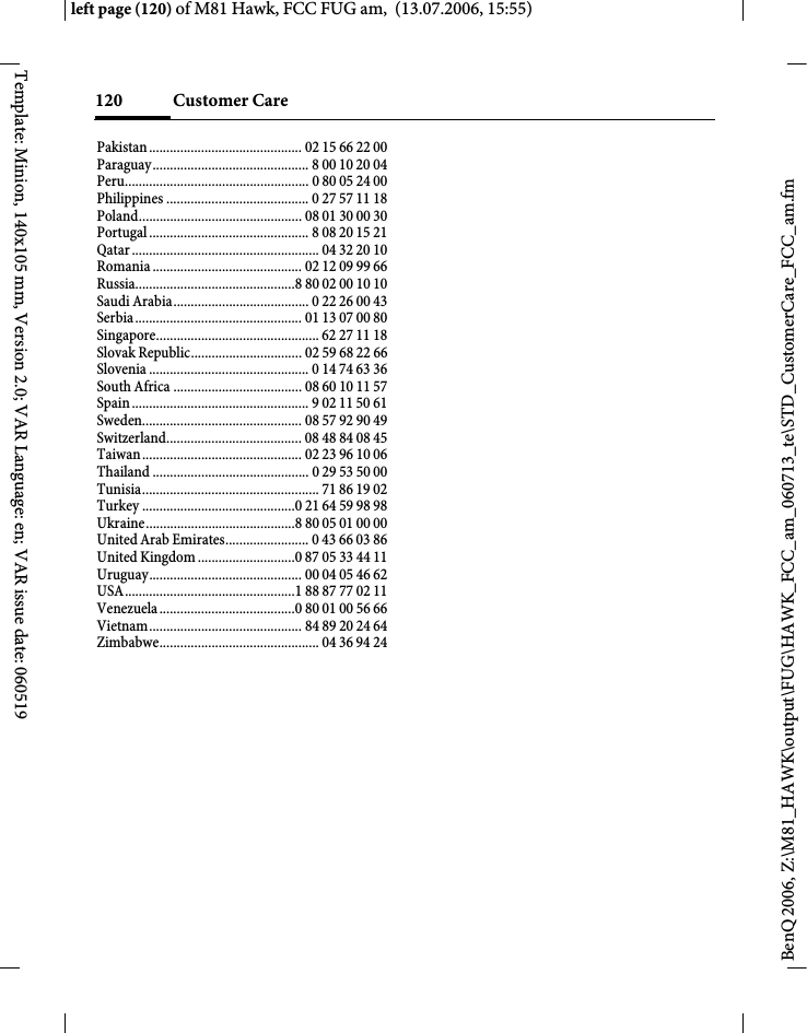 Customer Care120BenQ 2006, Z:\M81_HAWK\output\FUG\HAWK_FCC_am_060713_te\STD_CustomerCare_FCC_am.fmleft page (120) of M81 Hawk, FCC FUG am,  (13.07.2006, 15:55)Template: Minion, 140x105 mm, Version 2.0; VAR Language: en; VAR issue date: 060519Pakistan ............................................ 02 15 66 22 00Paraguay............................................. 8 00 10 20 04Peru..................................................... 0 80 05 24 00Philippines ......................................... 0 27 57 11 18Poland............................................... 08 01 30 00 30Portugal .............................................. 8 08 20 15 21Qatar ...................................................... 04 32 20 10Romania ........................................... 02 12 09 99 66Russia..............................................8 80 02 00 10 10Saudi Arabia....................................... 0 22 26 00 43Serbia................................................ 01 13 07 00 80Singapore............................................... 62 27 11 18Slovak Republic................................ 02 59 68 22 66Slovenia .............................................. 0 14 74 63 36South Africa ..................................... 08 60 10 11 57Spain ................................................... 9 02 11 50 61Sweden.............................................. 08 57 92 90 49Switzerland....................................... 08 48 84 08 45Taiwan.............................................. 02 23 96 10 06Thailand ............................................. 0 29 53 50 00Tunisia................................................... 71 86 19 02Turkey ............................................0 21 64 59 98 98Ukraine...........................................8 80 05 01 00 00United Arab Emirates........................ 0 43 66 03 86United Kingdom ............................0 87 05 33 44 11Uruguay............................................ 00 04 05 46 62USA.................................................1 88 87 77 02 11Venezuela .......................................0 80 01 00 56 66Vietnam............................................ 84 89 20 24 64Zimbabwe.............................................. 04 36 94 24