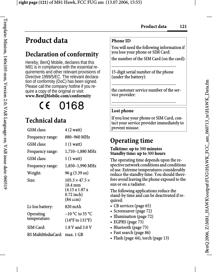 121Product dataright page (121) of M81 Hawk, FCC FUG am  (13.07.2006, 15:55)BenQ 2006, Z:\M81_HAWK\output\FUG\HAWK_FCC_am_060713_te\HAWK_Data.fmTemplate: Minion, 140x105 mm, Version 2.0; VAR Language: en; VAR issue date: 060519Product dataDeclaration of conformityHereby, BenQ Mobile, declares that this M81 is in compliance with the essential re-quirements and other relevant provisions of Directive 1999/5/EC. The relevant declara-tion of conformity (DoC) has been signed. Please call the company hotline if you re-quire a copy of the original or visit:www.BenQMobile.com/conformity  Technical dataOperating timeTalktime: up to 300 minutesStandby time: up to 300 hours The operating time depends upon the re-spective network conditions and conditions of use. Extreme temperatures considerably reduce the standby time. You should there-fore avoid leaving the phone exposed to the sun or on a radiator.The following applications reduce the stand-by time and can be deactivated if re-quired:&bull;CB services (page65)&bull; Screensaver (page 72)&bull; Illumination (page 72)&bull; EGPRS (page 73)&bull; Bluetooth (page 73)&bull; Fast search (page 86)&bull; Flash (page 44), torch (page 13)GSM class: 4 (2 watt)Frequency range: 880&ndash;960 MHzGSM class: 1 (1 watt)Frequency range: 1,710&ndash;1,880 MHzGSM class: 1 (1 watt)Frequency range: 1,850&ndash;1,990 MHzWeight: 96 g (3.39 oz)Size: 105.3 &times; 47.5 &times; 18.4 mm (4.15 x 1.87 x 0.72 inch)(84 ccm)Li-Ion battery: 820 mAhOperating temperature:&ndash;10 &deg;C to 55 &deg;C(14&deg;F to 131&deg;F)SIM Card: 1.8 V and 3.0 VRS MultiMediaCard: max. 1 GBPhone IDYou will need the following information if you lose your phone or SIM Card: the number of the SIM Card (on the card):..............................................................15-digit serial number of the phone (under the battery):..............................................................the customer service number of the ser-vice provider:..............................................................Lost phoneIf you lose your phone or SIM Card, con-tact your service provider immediately to prevent misuse.