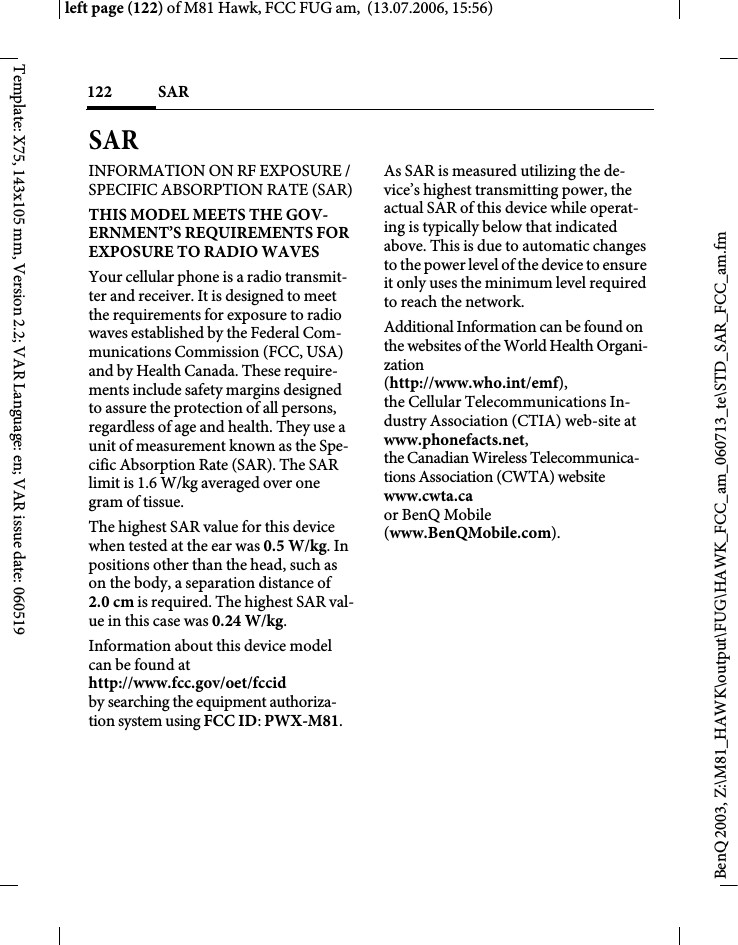 SAR 122BenQ 2003, Z:\M81_HAWK\output\FUG\HAWK_FCC_am_060713_te\STD_SAR_FCC_am.fmleft page (122) of M81 Hawk, FCC FUG am,  (13.07.2006, 15:56)Template: X75, 143x105 mm, Version 2.2; VAR Language: en; VAR issue date: 060519SAR INFORMATION ON RF EXPOSURE / SPECIFIC ABSORPTION RATE (SAR)THIS MODEL MEETS THE GOV-ERNMENT&rsquo;S REQUIREMENTS FOR EXPOSURE TO RADIO WAVESYour cellular phone is a radio transmit-ter and receiver. It is designed to meet the requirements for exposure to radio waves established by the Federal Com-munications Commission (FCC, USA) and by Health Canada. These require-ments include safety margins designed to assure the protection of all persons, regardless of age and health. They use a unit of measurement known as the Spe-cific Absorption Rate (SAR). The SAR limit is 1.6 W/kg averaged over one gram of tissue. The highest SAR value for this device when tested at the ear was 0.5 W/kg. In positions other than the head, such as on the body, a separation distance of 2.0 cm is required. The highest SAR val-ue in this case was 0.24 W/kg.Information about this device model can be found at http://www.fcc.gov/oet/fccid by searching the equipment authoriza-tion system using FCC ID: PWX-M81.As SAR is measured utilizing the de-vice&rsquo;s highest transmitting power, the actual SAR of this device while operat-ing is typically below that indicated above. This is due to automatic changes to the power level of the device to ensure it only uses the minimum level required to reach the network. Additional Information can be found on the websites of the World Health Organi-zation (http://www.who.int/emf), the Cellular Telecommunications In-dustry Association (CTIA) web-site at www.phonefacts.net, the Canadian Wireless Telecommunica-tions Association (CWTA) website www.cwta.ca or BenQ Mobile (www.BenQMobile.com).