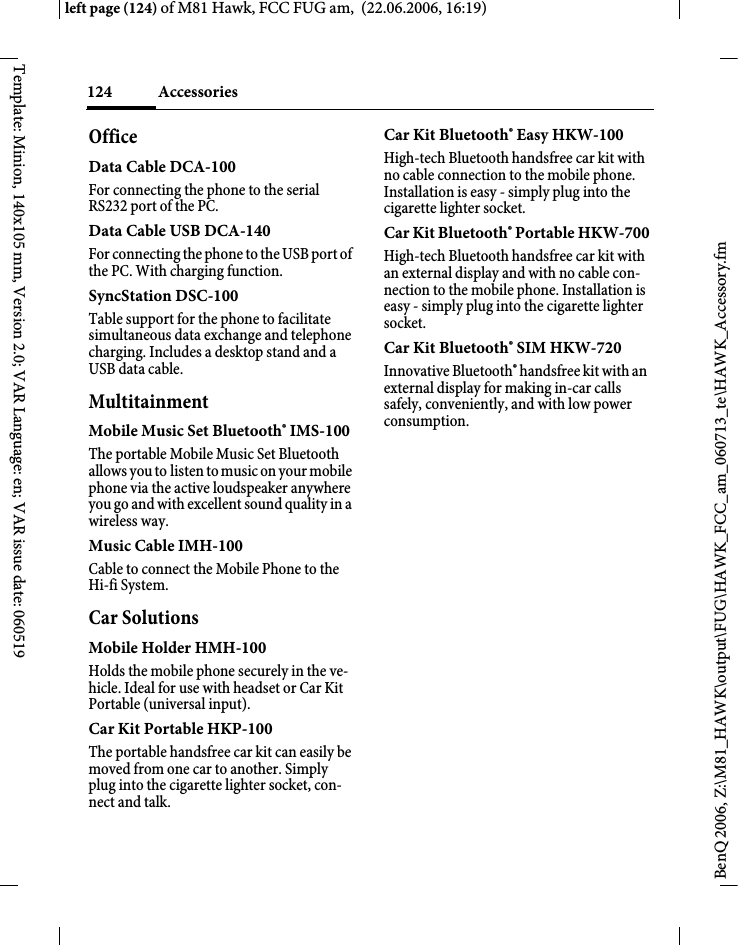 Accessories124BenQ 2006, Z:\M81_HAWK\output\FUG\HAWK_FCC_am_060713_te\HAWK_Accessory.fmleft page (124) of M81 Hawk, FCC FUG am,  (22.06.2006, 16:19)Template: Minion, 140x105 mm, Version 2.0; VAR Language: en; VAR issue date: 060519OfficeData Cable DCA-100For connecting the phone to the serial RS232 port of the PC.Data Cable USB DCA-140For connecting the phone to the USB port of the PC. With charging function.SyncStation DSC-100Table support for the phone to facilitate simultaneous data exchange and telephone charging. Includes a desktop stand and a USB data cable.MultitainmentMobile Music Set Bluetooth&reg; IMS-100The portable Mobile Music Set Bluetooth allows you to listen to music on your mobile phone via the active loudspeaker anywhere you go and with excellent sound quality in a wireless way.Music Cable IMH-100Cable to connect the Mobile Phone to the Hi-fi System.Car SolutionsMobile Holder HMH-100Holds the mobile phone securely in the ve-hicle. Ideal for use with headset or Car Kit Portable (universal input).Car Kit Portable HKP-100The portable handsfree car kit can easily be moved from one car to another. Simply plug into the cigarette lighter socket, con-nect and talk.Car Kit Bluetooth&reg; Easy HKW-100High-tech Bluetooth handsfree car kit with no cable connection to the mobile phone. Installation is easy - simply plug into the cigarette lighter socket.Car Kit Bluetooth&reg; Portable HKW-700High-tech Bluetooth handsfree car kit with an external display and with no cable con-nection to the mobile phone. Installation is easy - simply plug into the cigarette lighter socket.Car Kit Bluetooth&reg; SIM HKW-720Innovative Bluetooth&reg; handsfree kit with an external display for making in-car calls safely, conveniently, and with low power consumption.