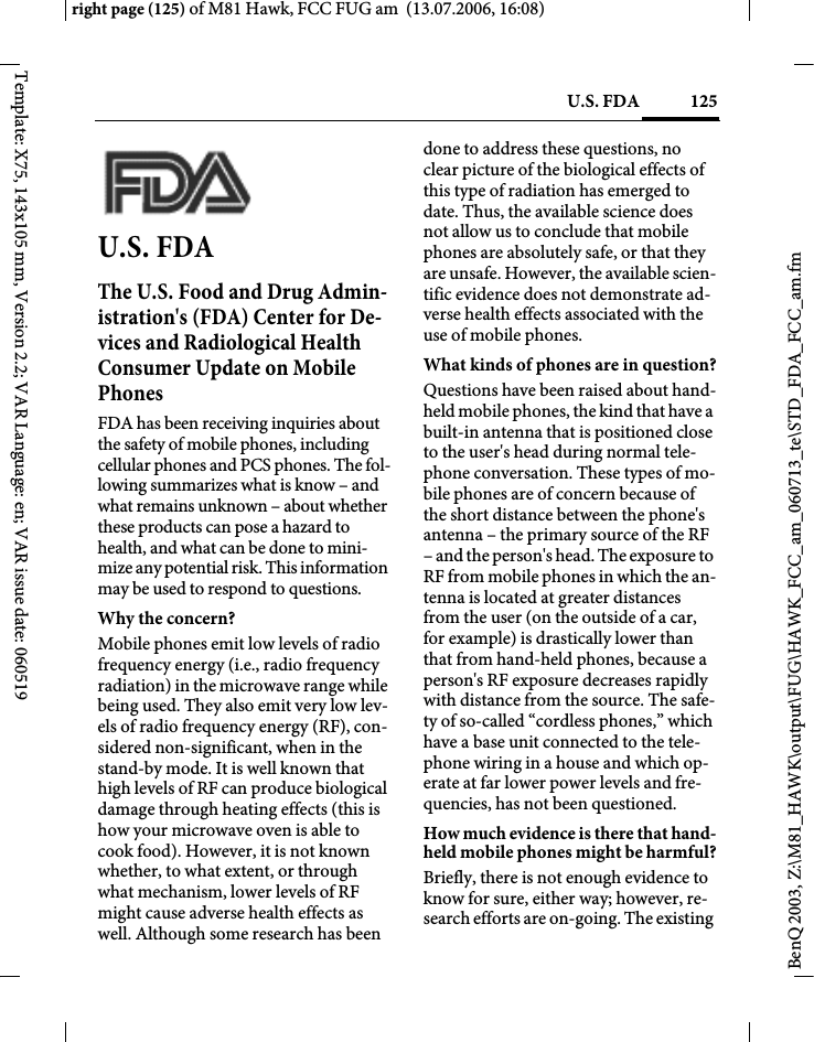 125U.S. FDAright page (125) of M81 Hawk, FCC FUG am  (13.07.2006, 16:08)BenQ 2003, Z:\M81_HAWK\output\FUG\HAWK_FCC_am_060713_te\STD_FDA_FCC_am.fmTemplate: X75, 143x105 mm, Version 2.2; VAR Language: en; VAR issue date: 060519U.S. FDAThe U.S. Food and Drug Admin-istration's (FDA) Center for De-vices and Radiological Health Consumer Update on Mobile PhonesFDA has been receiving inquiries about the safety of mobile phones, including cellular phones and PCS phones. The fol-lowing summarizes what is know &ndash; and what remains unknown &ndash; about whether these products can pose a hazard to health, and what can be done to mini-mize any potential risk. This information may be used to respond to questions.Why the concern?Mobile phones emit low levels of radio frequency energy (i.e., radio frequency radiation) in the microwave range while being used. They also emit very low lev-els of radio frequency energy (RF), con-sidered non-significant, when in the stand-by mode. It is well known that high levels of RF can produce biological damage through heating effects (this is how your microwave oven is able to cook food). However, it is not known whether, to what extent, or through what mechanism, lower levels of RF might cause adverse health effects as well. Although some research has been done to address these questions, no clear picture of the biological effects of this type of radiation has emerged to date. Thus, the available science does not allow us to conclude that mobile phones are absolutely safe, or that they are unsafe. However, the available scien-tific evidence does not demonstrate ad-verse health effects associated with the use of mobile phones.What kinds of phones are in question?Questions have been raised about hand-held mobile phones, the kind that have a built-in antenna that is positioned close to the user's head during normal tele-phone conversation. These types of mo-bile phones are of concern because of the short distance between the phone's antenna &ndash; the primary source of the RF &ndash; and the person's head. The exposure to RF from mobile phones in which the an-tenna is located at greater distances from the user (on the outside of a car, for example) is drastically lower than that from hand-held phones, because a person's RF exposure decreases rapidly with distance from the source. The safe-ty of so-called &ldquo;cordless phones,&rdquo; which have a base unit connected to the tele-phone wiring in a house and which op-erate at far lower power levels and fre-quencies, has not been questioned.How much evidence is there that hand-held mobile phones might be harmful?Briefly, there is not enough evidence to know for sure, either way; however, re-search efforts are on-going. The existing 