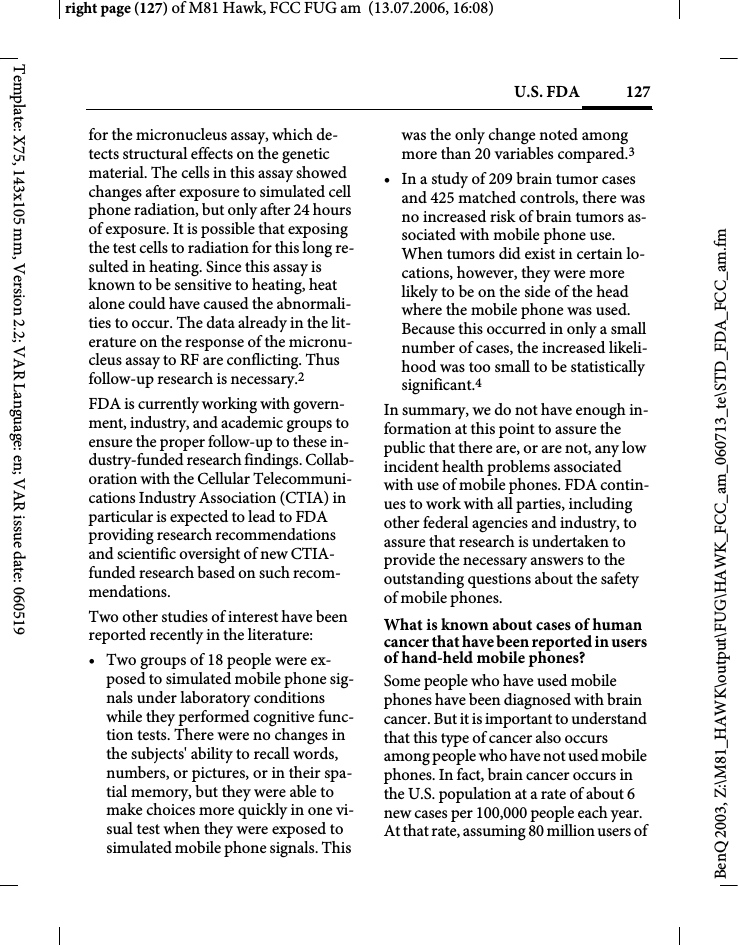 127U.S. FDAright page (127) of M81 Hawk, FCC FUG am  (13.07.2006, 16:08)BenQ 2003, Z:\M81_HAWK\output\FUG\HAWK_FCC_am_060713_te\STD_FDA_FCC_am.fmTemplate: X75, 143x105 mm, Version 2.2; VAR Language: en; VAR issue date: 060519for the micronucleus assay, which de-tects structural effects on the genetic material. The cells in this assay showed changes after exposure to simulated cell phone radiation, but only after 24 hours of exposure. It is possible that exposing the test cells to radiation for this long re-sulted in heating. Since this assay is known to be sensitive to heating, heat alone could have caused the abnormali-ties to occur. The data already in the lit-erature on the response of the micronu-cleus assay to RF are conflicting. Thus follow-up research is necessary.2FDA is currently working with govern-ment, industry, and academic groups to ensure the proper follow-up to these in-dustry-funded research findings. Collab-oration with the Cellular Telecommuni-cations Industry Association (CTIA) in particular is expected to lead to FDA providing research recommendations and scientific oversight of new CTIA-funded research based on such recom-mendations.Two other studies of interest have been reported recently in the literature:&bull; Two groups of 18 people were ex-posed to simulated mobile phone sig-nals under laboratory conditions while they performed cognitive func-tion tests. There were no changes in the subjects' ability to recall words, numbers, or pictures, or in their spa-tial memory, but they were able to make choices more quickly in one vi-sual test when they were exposed to simulated mobile phone signals. This was the only change noted among more than 20 variables compared.3&bull; In a study of 209 brain tumor cases and 425 matched controls, there was no increased risk of brain tumors as-sociated with mobile phone use. When tumors did exist in certain lo-cations, however, they were more likely to be on the side of the head where the mobile phone was used. Because this occurred in only a small number of cases, the increased likeli-hood was too small to be statistically significant.4In summary, we do not have enough in-formation at this point to assure the public that there are, or are not, any low incident health problems associated with use of mobile phones. FDA contin-ues to work with all parties, including other federal agencies and industry, to assure that research is undertaken to provide the necessary answers to the outstanding questions about the safety of mobile phones.What is known about cases of human cancer that have been reported in users of hand-held mobile phones?Some people who have used mobile phones have been diagnosed with brain cancer. But it is important to understand that this type of cancer also occurs among people who have not used mobile phones. In fact, brain cancer occurs in the U.S. population at a rate of about 6 new cases per 100,000 people each year. At that rate, assuming 80 million users of 