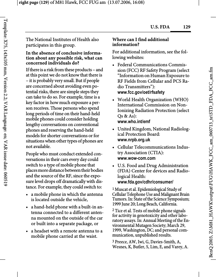129U.S. FDAright page (129) of M81 Hawk, FCC FUG am  (13.07.2006, 16:08)BenQ 2003, Z:\M81_HAWK\output\FUG\HAWK_FCC_am_060713_te\STD_FDA_FCC_am.fmTemplate: X75, 143x105 mm, Version 2.2; VAR Language: en; VAR issue date: 060519The National Institutes of Health also participates in this group.In the absence of conclusive informa-tion about any possible risk, what can concerned individuals do?If there is a risk from these products &ndash; and at this point we do not know that there is &ndash; it is probably very small. But if people are concerned about avoiding even po-tential risks, there are simple steps they can take to do so. For example, time is a key factor in how much exposure a per-son receives. Those persons who spend long periods of time on their hand-held mobile phones could consider holding lengthy conversations on conventional phones and reserving the hand-held models for shorter conversations or for situations when other types of phones are not available.People who must conduct extended con-versations in their cars every day could switch to a type of mobile phone that places more distance between their bodies and the source of the RF, since the expo-sure level drops off dramatically with dis-tance. For example, they could switch to:&bull; a mobile phone in which the antenna is located outside the vehicle,&bull; a hand-held phone with a built-in an-tenna connected to a different anten-na mounted on the outside of the car or built into a separate package, or&bull; a headset with a remote antenna to a mobile phone carried at the waist.Where can I find additional information?For additional information, see the fol-lowing websites:&bull; Federal Communications Commis-sion (FCC) RF Safety Program (select &ldquo;Information on Human Exposure to RF Fields from Cellular and PCS Ra-dio Transmitters&rdquo;): www.fcc.gov/oet/rfsafety&bull; World Health Organization (WHO) International Commission on Non-Ionizing Radiation Protection (select Qs &amp; As): www.who.int/emf&bull; United Kingdom, National Radiolog-ical Protection Board: www.nrpb.org.uk&bull; Cellular Telecommunications Indus-try Association (CTIA): www.wow-com.com&bull; U.S. Food and Drug Administration (FDA) Center for devices and Radio-logical Health: www.fda.gov/cdhr/consumer/1 Muscat et al. Epidemiological Study of Cellular Telephone Use and Malignant Brain Tumors. In: State of the Science Symposium; 1999 June 20; Long Beach, California.2 Tice et al. Tests of mobile phone signals for activity in genotoxicity and other labo-ratory assays. In: Annual Meeting of the En-vironmental Mutagen Society; March 29, 1999, Washington, DC; and personal com-munication, unpublished results.3 Preece, AW, Iwi, G, Davies-Smith, A, Wesnes, K, Butler, S, Lim, E, and Varey, A. 