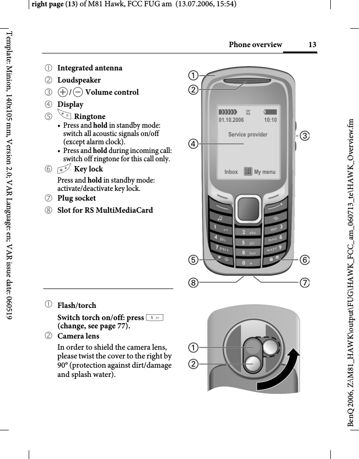 13Phone overviewright page (13) of M81 Hawk, FCC FUG am  (13.07.2006, 15:54)BenQ 2006, Z:\M81_HAWK\output\FUG\HAWK_FCC_am_060713_te\HAWK_Overview.fmTemplate: Minion, 140x105 mm, Version 2.0; VAR Language: en; VAR issue date: 0605191 Integrated antenna 2 Loudspeaker3 [/\ Volume control4 Display5  Ringtone&bull;Press and hold in standby mode: switch all acoustic signals on/off (except alarm clock). &bull;Press and hold during incoming call: switch off ringtone for this call only.6 # Key lockPress and hold in standby mode: activate/deactivate key lock.7 Plug socket8 Slot for RS MultiMediaCard1 Flash/torchSwitch torch on/off: press 5 (change, see page 77).2Camera lensIn order to shield the camera lens, please twist the cover to the right by 90&deg; (protection against dirt/damage and splash water).&aacute; &pound; &szlig;01.10.2006 10:10Service providerInbox &iacute; My menu 