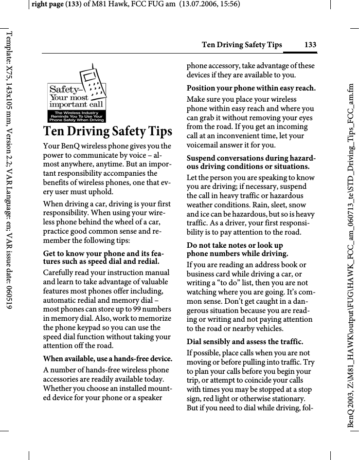 133Ten Driving Safety Tipsright page (133) of M81 Hawk, FCC FUG am  (13.07.2006, 15:56)BenQ 2003, Z:\M81_HAWK\output\FUG\HAWK_FCC_am_060713_te\STD_Driving_Tips_FCC_am.fmTemplate: X75, 143x105 mm, Version 2.2; VAR Language: en; VAR issue date: 060519Ten Driving Safety TipsYour BenQ wireless phone gives you the power to communicate by voice &ndash; al-most anywhere, anytime. But an impor-tant responsibility accompanies the benefits of wireless phones, one that ev-ery user must uphold.When driving a car, driving is your first responsibility. When using your wire-less phone behind the wheel of a car, practice good common sense and re-member the following tips:Get to know your phone and its fea-tures such as speed dial and redial.Carefully read your instruction manual and learn to take advantage of valuable features most phones offer including, automatic redial and memory dial &ndash; most phones can store up to 99 numbers in memory dial. Also, work to memorize the phone keypad so you can use the speed dial function without taking your attention off the road.When available, use a hands-free device.A number of hands-free wireless phone accessories are readily available today. Whether you choose an installed mount-ed device for your phone or a speaker phone accessory, take advantage of these devices if they are available to you.Position your phone within easy reach.Make sure you place your wireless phone within easy reach and where you can grab it without removing your eyes from the road. If you get an incoming call at an inconvenient time, let your voicemail answer it for you.Suspend conversations during hazard-ous driving conditions or situations.Let the person you are speaking to know you are driving; if necessary, suspend the call in heavy traffic or hazardous weather conditions. Rain, sleet, snow and ice can be hazardous, but so is heavy traffic. As a driver, your first responsi-bility is to pay attention to the road.Do not take notes or look up phone numbers while driving.If you are reading an address book or business card while driving a car, or writing a &ldquo;to do&rdquo; list, then you are not watching where you are going. It&rsquo;s com-mon sense. Don&rsquo;t get caught in a dan-gerous situation because you are read-ing or writing and not paying attention to the road or nearby vehicles.Dial sensibly and assess the traffic.If possible, place calls when you are not moving or before pulling into traffic. Try to plan your calls before you begin your trip, or attempt to coincide your calls with times you may be stopped at a stop sign, red light or otherwise stationary. But if you need to dial while driving, fol-