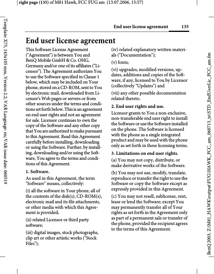 135End user license agreementright page (135) of M81 Hawk, FCC FUG am  (13.07.2006, 15:57)BenQ 2003, Z:\M81_HAWK\output\FUG\HAWK_FCC_am_060713_te\STD_EndUserLic_FCC_am.fmTemplate: X75, 143x105 mm, Version 2.2; VAR Language: en; VAR issue date: 060519End user license agreementThis Software License Agreement ("Agreement") is between You and BenQ Mobile GmbH &amp; Co. OHG, Germany and/or one of its affiliates ("Li-censor"). The Agreement authorizes You to use the Software specified in Clause 1 below, which may be included on Your phone, stored on a CD-ROM, sent to You by electronic mail, downloaded from Li-censor's Web pages or servers or from other sources under the terms and condi-tions set forth below. This is an agreement on end user rights and not an agreement for sale. Licensor continues to own the copy of the Software and any other copy that You are authorized to make pursuant to this Agreement. Read this Agreement carefully before installing, downloading or using the Software. Further, by install-ing, downloading and/or using the Soft-ware, You agree to the terms and condi-tions of this Agreement.1. Software.As used in this Agreement, the term "Software" means, collectively: (i) all the software in Your phone, all of the contents of the disk(s), CD-ROM(s), electronic mail and its file attachments, or other media with which this Agree-ment is provided;(ii) related Licensor or third party software;(iii) digital images, stock photographs, clip art or other artistic works ("Stock Files"); (iv) related explanatory written materi-als ("Documentation"); (v) fonts; (vi) upgrades, modified versions, up-dates, additions and copies of the Soft-ware, if any, licensed to You by Licensor (collectively "Updates") and(vii) any other possible documentation related thereto.2. End user rights and use.Licensor grants to You a non-exclusive, non-transferable end user right to install the Software or use the Software installed on the phone. The Software is licensed with the phone as a single integrated product and may be used with the phone only as set forth in these licensing terms.3. Limitations on end user rights.(a) You may not copy, distribute, or make derivative works of the Software.(b) You may not use, modify, translate, reproduce or transfer the right to use the Software or copy the Software except as expressly provided in this Agreement.(c) You may not resell, sublicense, rent, lease or lend the Software; except You may permanently transfer all of Your rights as set forth in the Agreement only as part of a permanent sale or transfer of the phone, provided the recipient agrees to the terms of this Agreement.