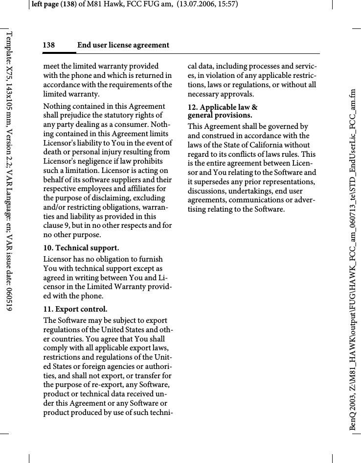 End user license agreement138BenQ 2003, Z:\M81_HAWK\output\FUG\HAWK_FCC_am_060713_te\STD_EndUserLic_FCC_am.fmleft page (138) of M81 Hawk, FCC FUG am,  (13.07.2006, 15:57)Template: X75, 143x105 mm, Version 2.2; VAR Language: en; VAR issue date: 060519meet the limited warranty provided with the phone and which is returned in accordance with the requirements of the limited warranty.Nothing contained in this Agreement shall prejudice the statutory rights of any party dealing as a consumer. Noth-ing contained in this Agreement limits Licensor's liability to You in the event of death or personal injury resulting from Licensor's negligence if law prohibits such a limitation. Licensor is acting on behalf of its software suppliers and their respective employees and affiliates for the purpose of disclaiming, excluding and/or restricting obligations, warran-ties and liability as provided in this clause 9, but in no other respects and for no other purpose.10. Technical support.Licensor has no obligation to furnish You with technical support except as agreed in writing between You and Li-censor in the Limited Warranty provid-ed with the phone.11. Export control.The Software may be subject to export regulations of the United States and oth-er countries. You agree that You shall comply with all applicable export laws, restrictions and regulations of the Unit-ed States or foreign agencies or authori-ties, and shall not export, or transfer for the purpose of re-export, any Software, product or technical data received un-der this Agreement or any Software or product produced by use of such techni-cal data, including processes and servic-es, in violation of any applicable restric-tions, laws or regulations, or without all necessary approvals.12. Applicable law &amp; general provisions.This Agreement shall be governed by and construed in accordance with the laws of the State of California without regard to its conflicts of laws rules. This is the entire agreement between Licen-sor and You relating to the Software and it supersedes any prior representations, discussions, undertakings, end user agreements, communications or adver-tising relating to the Software.