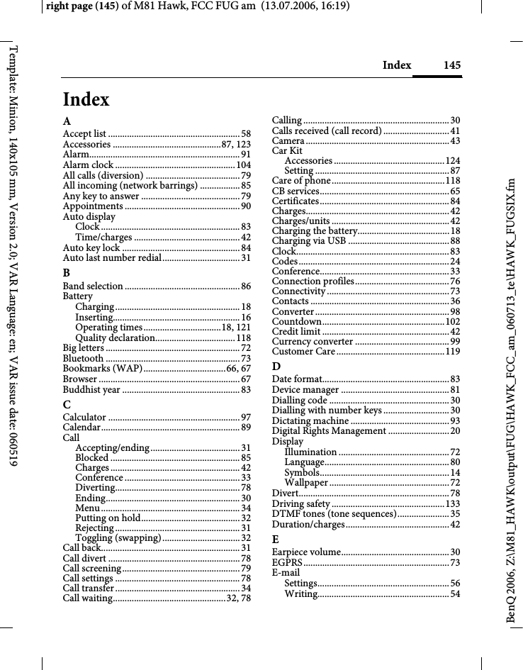 145Indexright page (145) of M81 Hawk, FCC FUG am  (13.07.2006, 16:19)BenQ 2006, Z:\M81_HAWK\output\FUG\HAWK_FCC_am_060713_te\HAWK_FUGSIX.fmTemplate: Minion, 140x105 mm, Version 2.0; VAR Language: en; VAR issue date: 060519IndexAAccept list ........................................................58Accessories ..............................................87, 123Alarm................................................................91Alarm clock ...................................................104All calls (diversion) ........................................79All incoming (network barrings) .................85Any key to answer ..........................................79Appointments .................................................90Auto displayClock ........................................................... 83Time/charges .............................................42Auto key lock ..................................................84Auto last number redial.................................31BBand selection .................................................86BatteryCharging.....................................................18Inserting......................................................16Operating times.................................18, 121Quality declaration..................................118Big letters .........................................................72Bluetooth .........................................................73Bookmarks (WAP)...................................66, 67Browser ............................................................67Buddhist year ..................................................83CCalculator ........................................................97Calendar...........................................................89CallAccepting/ending......................................31Blocked .......................................................85Charges .......................................................42Conference .................................................33Diverting.....................................................78Ending.........................................................30Menu...........................................................34Putting on hold..........................................32Rejecting.....................................................31Toggling (swapping).................................32Call back...........................................................31Call divert ........................................................78Call screening..................................................79Call settings .....................................................78Call transfer.....................................................34Call waiting................................................32, 78Calling ..............................................................30Calls received (call record)............................41Camera.............................................................43Car KitAccessories ...............................................124Setting .........................................................87Care of phone................................................118CB services.......................................................65Certificates.......................................................84Charges.............................................................42Charges/units ..................................................42Charging the battery.......................................18Charging via USB ...........................................88Clock.................................................................83Codes................................................................24Conference.......................................................33Connection profiles........................................76Connectivity ....................................................73Contacts ...........................................................36Converter.........................................................98Countdown....................................................102Credit limit ......................................................42Currency converter ........................................99Customer Care..............................................119DDate format......................................................83Device manager ..............................................81Dialling code ...................................................30Dialling with number keys............................30Dictating machine ..........................................93Digital Rights Management ..........................20DisplayIllumination ...............................................72Language.....................................................80Symbols.......................................................14Wallpaper ................................................... 72Divert................................................................78Driving safety ................................................133DTMF tones (tone sequences)......................35Duration/charges............................................42EEarpiece volume..............................................30EGPRS..............................................................73E-mailSettings........................................................56Writing........................................................54