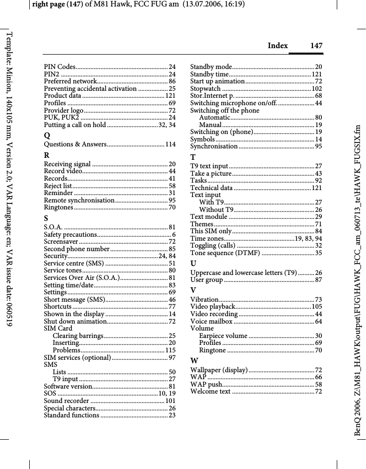 147Indexright page (147) of M81 Hawk, FCC FUG am  (13.07.2006, 16:19)BenQ 2006, Z:\M81_HAWK\output\FUG\HAWK_FCC_am_060713_te\HAWK_FUGSIX.fmTemplate: Minion, 140x105 mm, Version 2.0; VAR Language: en; VAR issue date: 060519PIN Codes........................................................24PIN2 .................................................................24Preferred network...........................................86Preventing accidental activation ..................25Product data..................................................121Profiles .............................................................69Provider logo...................................................72PUK, PUK2 .....................................................24Putting a call on hold...............................32, 34QQuestions &amp; Answers...................................114RReceiving signal ..............................................20Record video....................................................44Records.............................................................41Reject list..........................................................58Reminder .........................................................31Remote synchronisation................................95Ringtones.........................................................70SS.O.A. ...............................................................81Safety precautions.............................................6Screensaver......................................................72Second phone number...................................85Security.......................................................24, 84Service centre (SMS) ......................................51Service tones....................................................80Services Over Air (S.O.A.).............................81Setting time/date.............................................83Settings.............................................................69Short message (SMS)......................................46Shortcuts..........................................................77Shown in the display......................................14Shut down animation.....................................72SIM CardClearing barrings.......................................25Inserting......................................................20Problems...................................................115SIM services (optional)..................................97SMSLists .............................................................50T9 input......................................................27Software version..............................................81SOS .............................................................10, 19Sound recorder .............................................101Special characters............................................26Standard functions .........................................23Standby mode..................................................20Standby time..................................................121Start up animation..........................................72Stopwatch ......................................................102Stor.Internet p.................................................68Switching microphone on/off.......................44Switching off the phoneAutomatic...................................................80Manual........................................................19Switching on (phone).....................................19Symbols............................................................14Synchronisation..............................................95TT9 text input....................................................27Take a picture..................................................43Tasks.................................................................92Technical data ...............................................121Text inputWith T9.......................................................27Without T9.................................................26Text module ....................................................29Themes.............................................................71This SIM only..................................................84Time zones...........................................19, 83, 94Toggling (calls) ...............................................32Tone sequence (DTMF) ................................35UUppercase and lowercase letters (T9).......... 26User group.......................................................87VVibration..........................................................73Video playback..............................................105Video recording..............................................44Voice mailbox .................................................64VolumeEarpiece volume ........................................30Profiles ........................................................ 69Ringtone .....................................................70WWallpaper (display)........................................72WAP .................................................................66WAP push........................................................58Welcome text ..................................................72