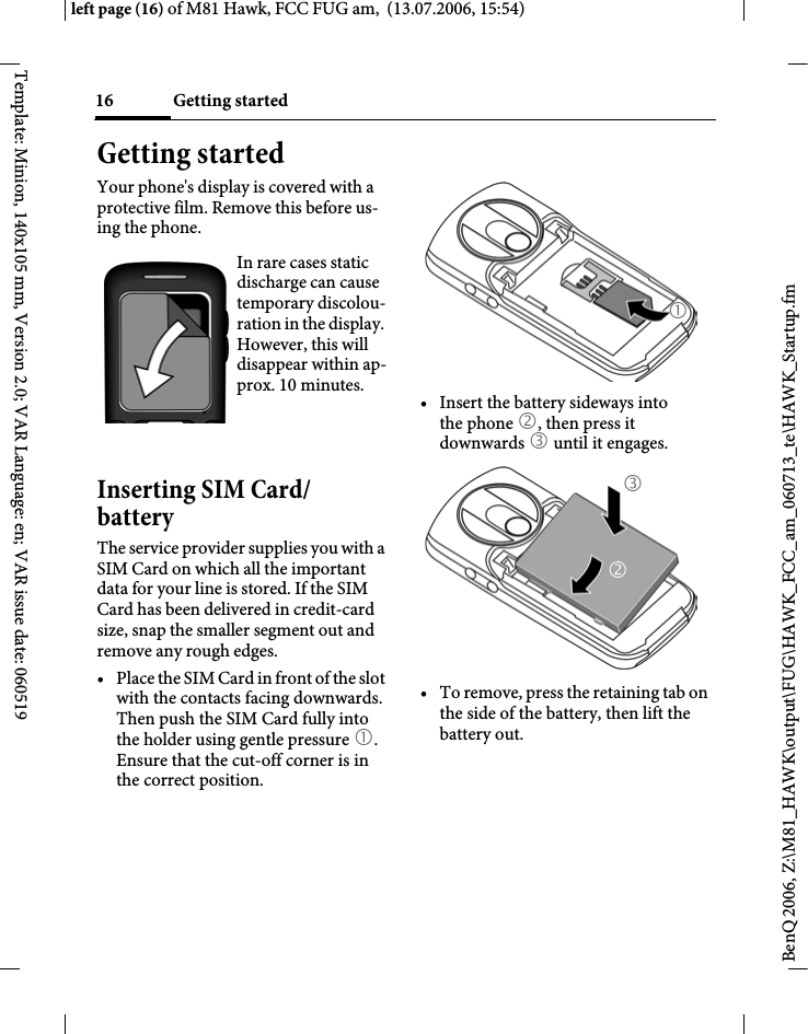 Getting started16BenQ 2006, Z:\M81_HAWK\output\FUG\HAWK_FCC_am_060713_te\HAWK_Startup.fmleft page (16) of M81 Hawk, FCC FUG am,  (13.07.2006, 15:54)Template: Minion, 140x105 mm, Version 2.0; VAR Language: en; VAR issue date: 060519Getting startedYour phone's display is covered with a protective film. Remove this before us-ing the phone.Inserting SIM Card/batteryThe service provider supplies you with a SIM Card on which all the important data for your line is stored. If the SIM Card has been delivered in credit-card size, snap the smaller segment out and remove any rough edges.&bull; Place the SIM Card in front of the slot with the contacts facing downwards. Then push the SIM Card fully into the holder using gentle pressure 1. Ensure that the cut-off corner is in the correct position.&bull; Insert the battery sideways into the phone 2, then press it downwards 3 until it engages. &bull; To remove, press the retaining tab on the side of the battery, then lift the battery out.In rare cases static discharge can cause temporary discolou-ration in the display. However, this will disappear within ap-prox. 10 minutes. 132